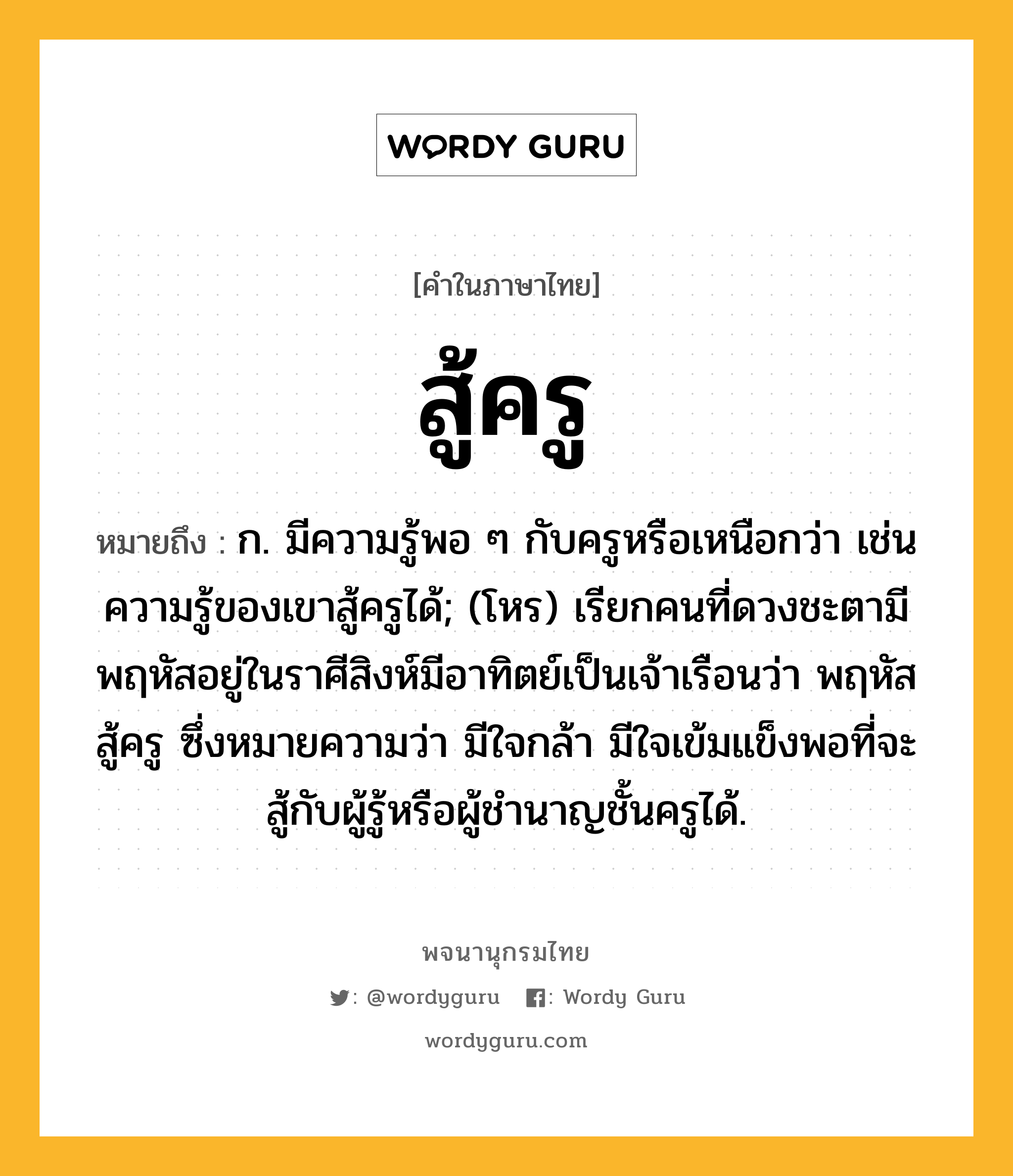 สู้ครู ความหมาย หมายถึงอะไร?, คำในภาษาไทย สู้ครู หมายถึง ก. มีความรู้พอ ๆ กับครูหรือเหนือกว่า เช่น ความรู้ของเขาสู้ครูได้; (โหร) เรียกคนที่ดวงชะตามีพฤหัสอยู่ในราศีสิงห์มีอาทิตย์เป็นเจ้าเรือนว่า พฤหัสสู้ครู ซึ่งหมายความว่า มีใจกล้า มีใจเข้มแข็งพอที่จะสู้กับผู้รู้หรือผู้ชำนาญชั้นครูได้.