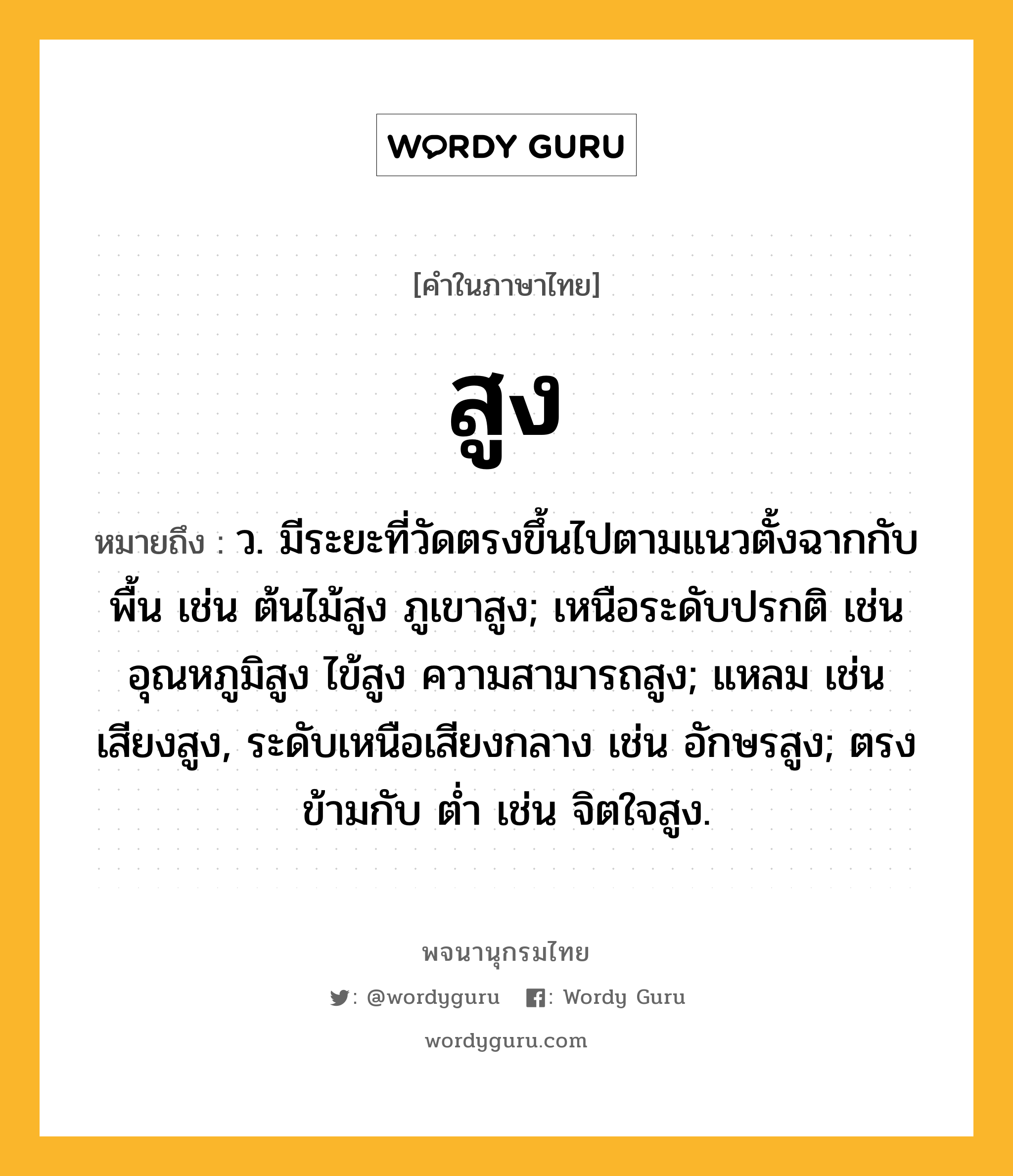 สูง ความหมาย หมายถึงอะไร?, คำในภาษาไทย สูง หมายถึง ว. มีระยะที่วัดตรงขึ้นไปตามแนวตั้งฉากกับพื้น เช่น ต้นไม้สูง ภูเขาสูง; เหนือระดับปรกติ เช่น อุณหภูมิสูง ไข้สูง ความสามารถสูง; แหลม เช่น เสียงสูง, ระดับเหนือเสียงกลาง เช่น อักษรสูง; ตรงข้ามกับ ต่ำ เช่น จิตใจสูง.