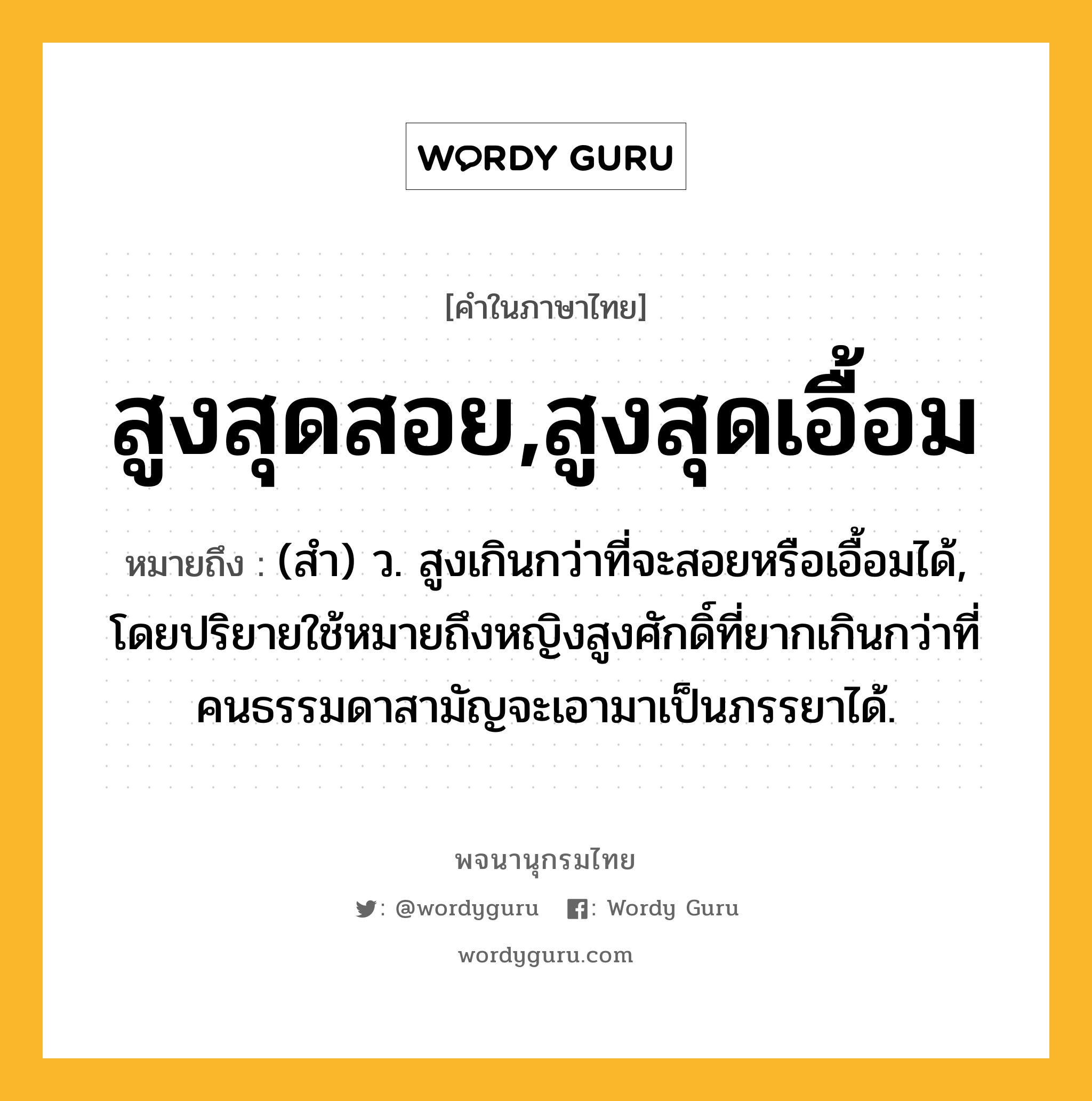 สูงสุดสอย,สูงสุดเอื้อม ความหมาย หมายถึงอะไร?, คำในภาษาไทย สูงสุดสอย,สูงสุดเอื้อม หมายถึง (สํา) ว. สูงเกินกว่าที่จะสอยหรือเอื้อมได้, โดยปริยายใช้หมายถึงหญิงสูงศักดิ์ที่ยากเกินกว่าที่คนธรรมดาสามัญจะเอามาเป็นภรรยาได้.