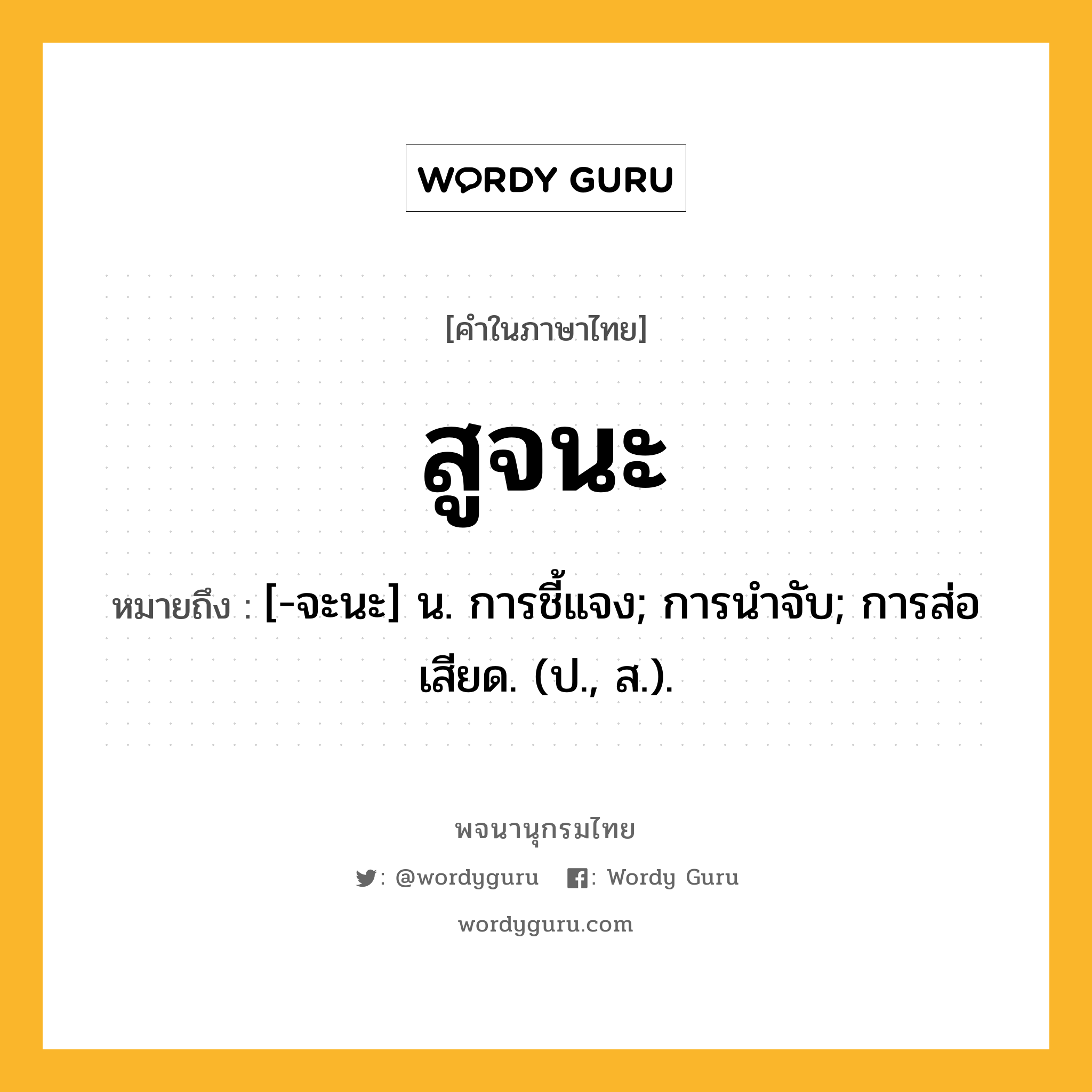 สูจนะ ความหมาย หมายถึงอะไร?, คำในภาษาไทย สูจนะ หมายถึง [-จะนะ] น. การชี้แจง; การนําจับ; การส่อเสียด. (ป., ส.).