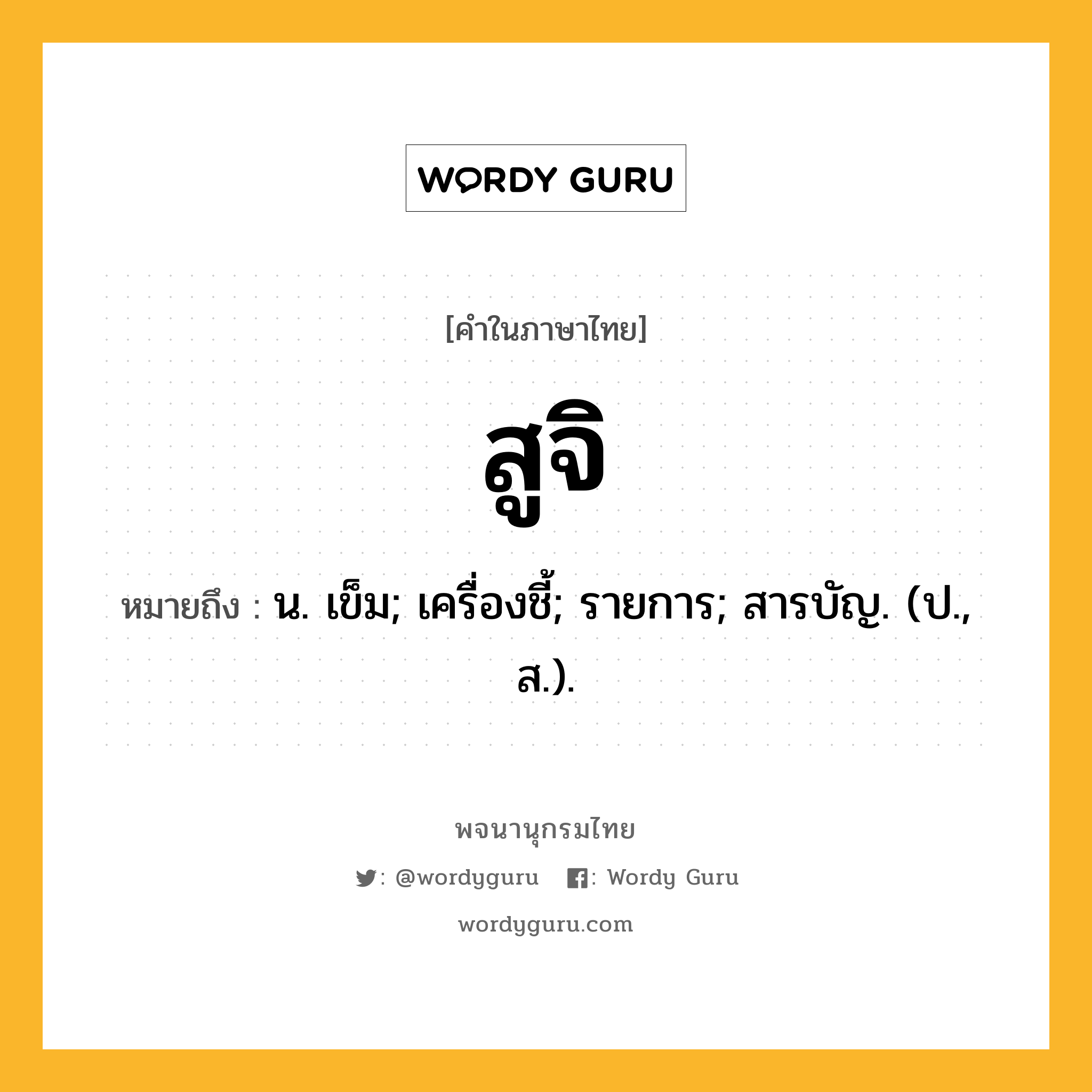 สูจิ ความหมาย หมายถึงอะไร?, คำในภาษาไทย สูจิ หมายถึง น. เข็ม; เครื่องชี้; รายการ; สารบัญ. (ป., ส.).