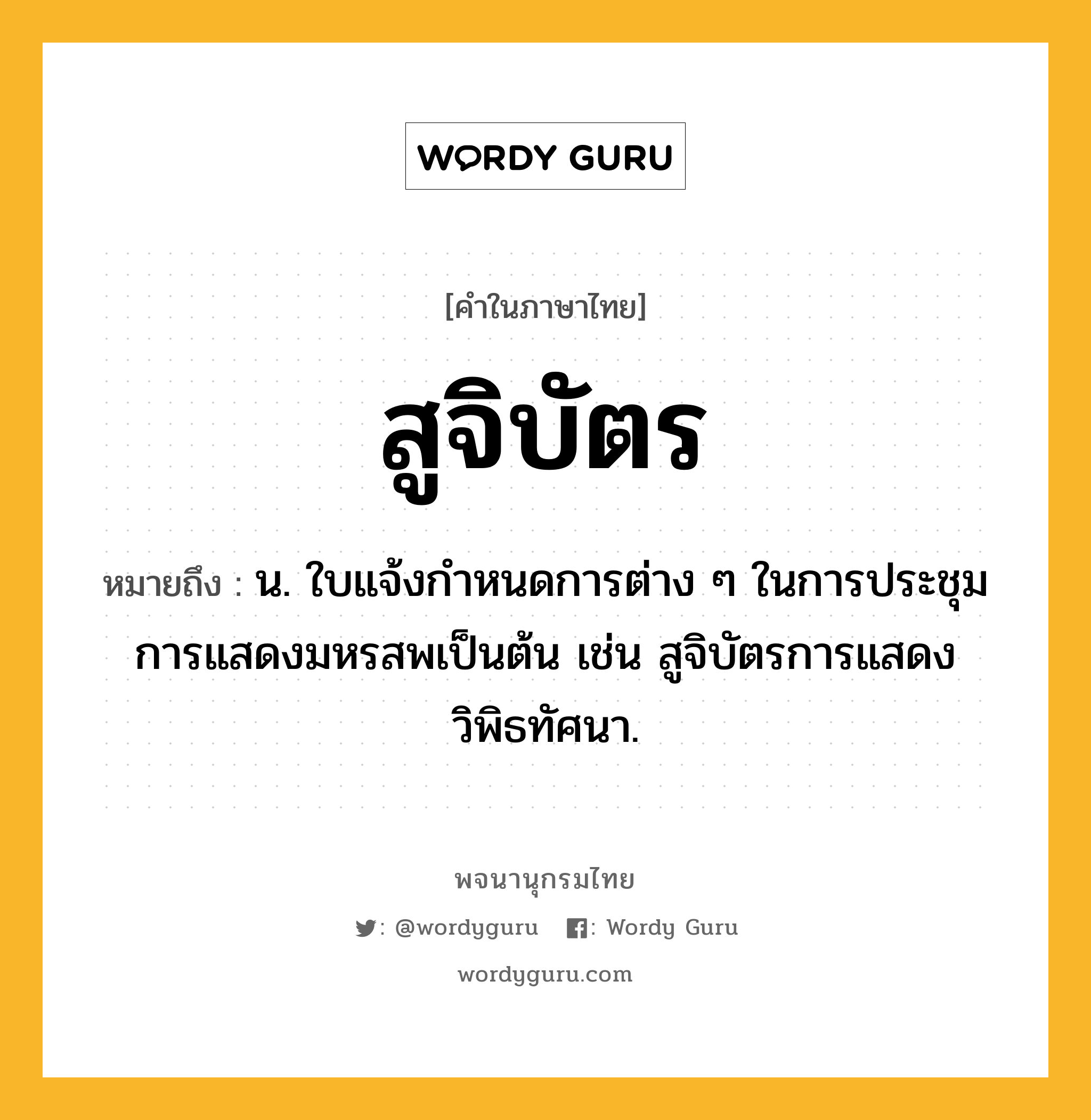 สูจิบัตร ความหมาย หมายถึงอะไร?, คำในภาษาไทย สูจิบัตร หมายถึง น. ใบแจ้งกำหนดการต่าง ๆ ในการประชุม การแสดงมหรสพเป็นต้น เช่น สูจิบัตรการแสดงวิพิธทัศนา.