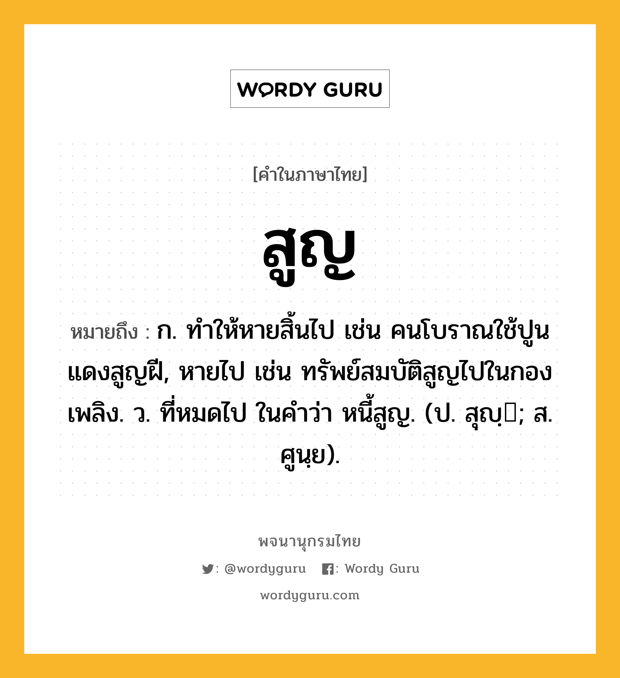 สูญ ความหมาย หมายถึงอะไร?, คำในภาษาไทย สูญ หมายถึง ก. ทําให้หายสิ้นไป เช่น คนโบราณใช้ปูนแดงสูญฝี, หายไป เช่น ทรัพย์สมบัติสูญไปในกองเพลิง. ว. ที่หมดไป ในคำว่า หนี้สูญ. (ป. สุญฺ; ส. ศูนฺย).