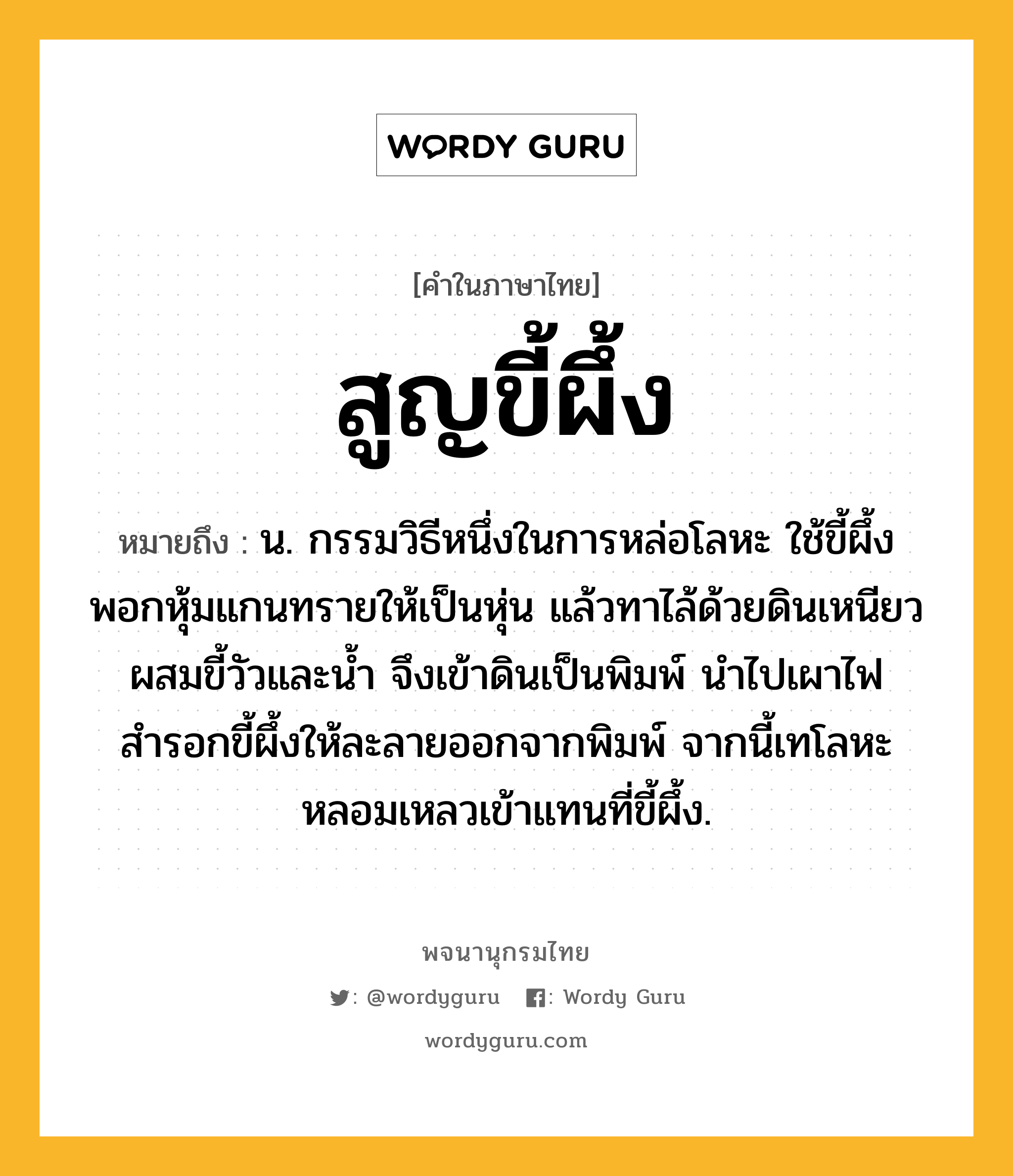 สูญขี้ผึ้ง ความหมาย หมายถึงอะไร?, คำในภาษาไทย สูญขี้ผึ้ง หมายถึง น. กรรมวิธีหนึ่งในการหล่อโลหะ ใช้ขี้ผึ้งพอกหุ้มแกนทรายให้เป็นหุ่น แล้วทาไล้ด้วยดินเหนียวผสมขี้วัวและน้ำ จึงเข้าดินเป็นพิมพ์ นำไปเผาไฟสำรอกขี้ผึ้งให้ละลายออกจากพิมพ์ จากนี้เทโลหะหลอมเหลวเข้าแทนที่ขี้ผึ้ง.