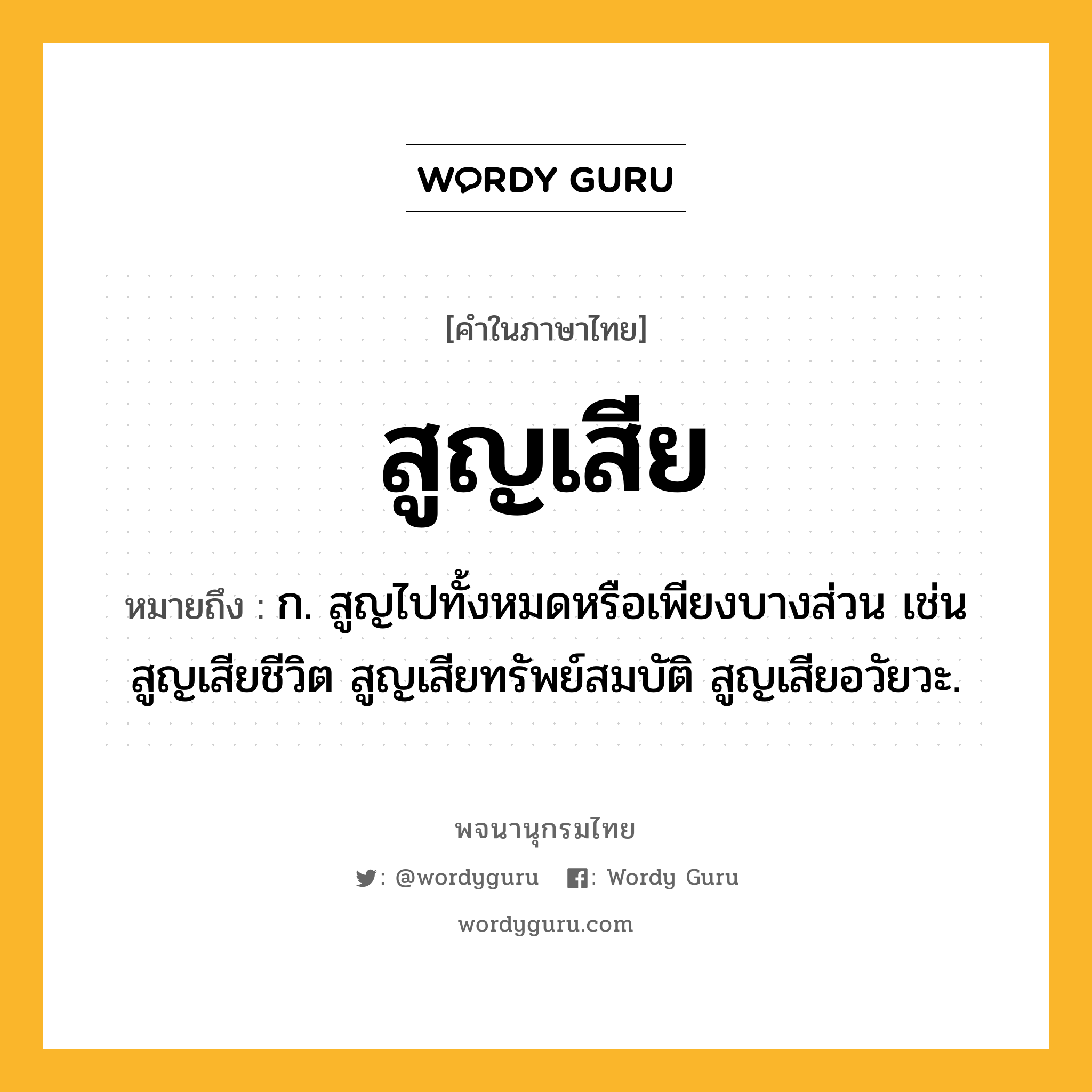 สูญเสีย ความหมาย หมายถึงอะไร?, คำในภาษาไทย สูญเสีย หมายถึง ก. สูญไปทั้งหมดหรือเพียงบางส่วน เช่น สูญเสียชีวิต สูญเสียทรัพย์สมบัติ สูญเสียอวัยวะ.