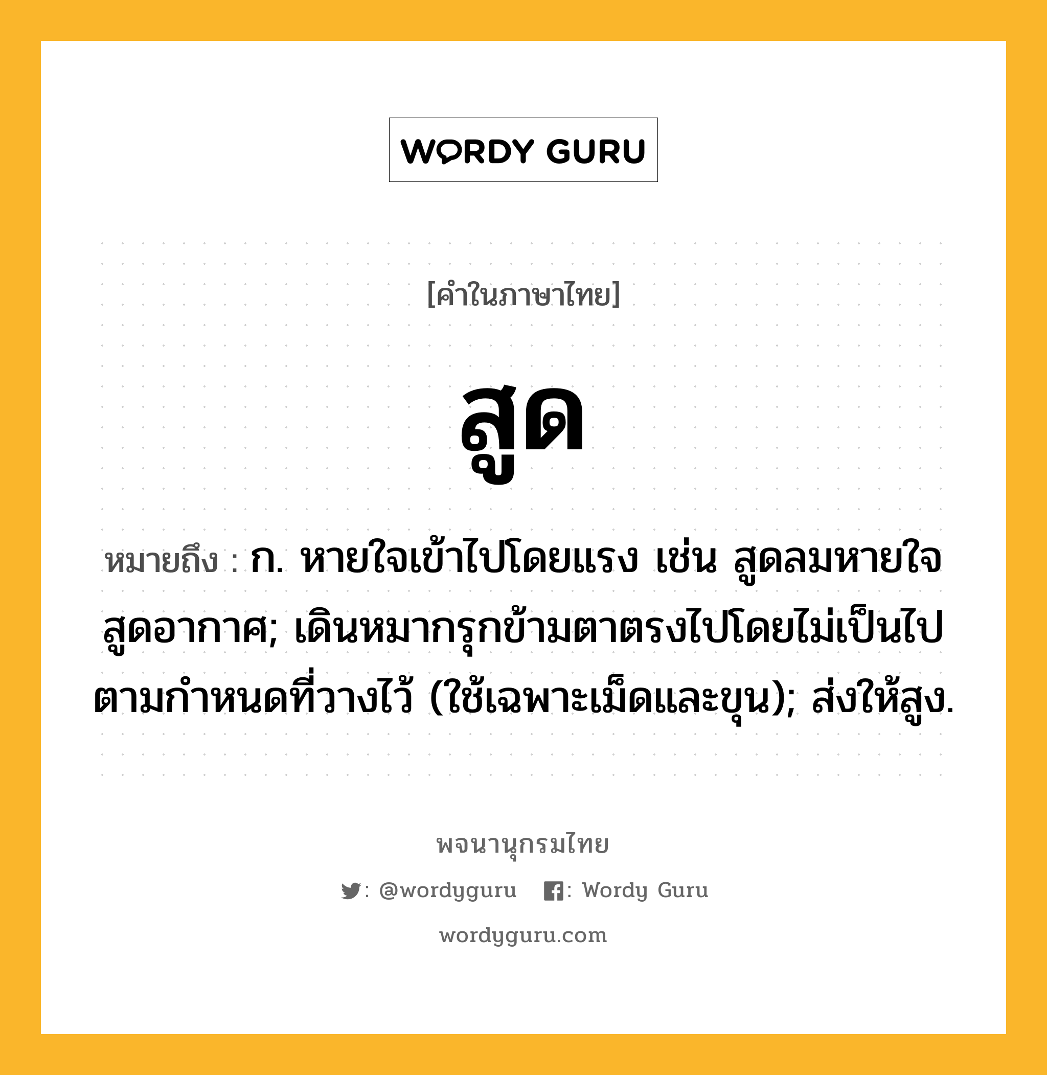 สูด ความหมาย หมายถึงอะไร?, คำในภาษาไทย สูด หมายถึง ก. หายใจเข้าไปโดยแรง เช่น สูดลมหายใจ สูดอากาศ; เดินหมากรุกข้ามตาตรงไปโดยไม่เป็นไปตามกําหนดที่วางไว้ (ใช้เฉพาะเม็ดและขุน); ส่งให้สูง.