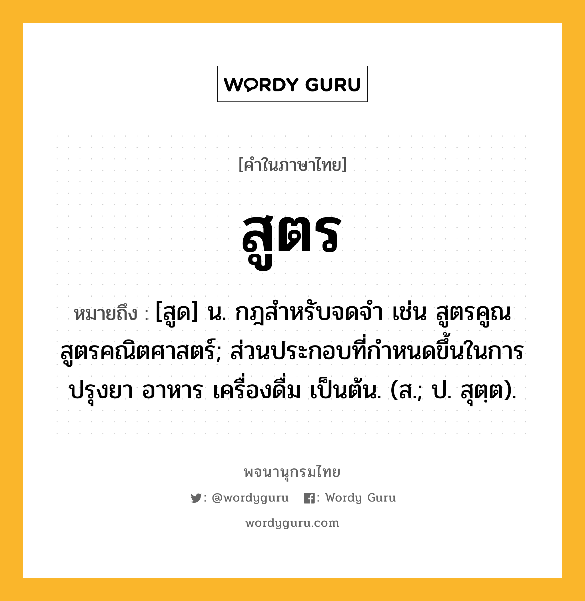 สูตร ความหมาย หมายถึงอะไร?, คำในภาษาไทย สูตร หมายถึง [สูด] น. กฎสําหรับจดจํา เช่น สูตรคูณ สูตรคณิตศาสตร์; ส่วนประกอบที่กำหนดขึ้นในการปรุงยา อาหาร เครื่องดื่ม เป็นต้น. (ส.; ป. สุตฺต).