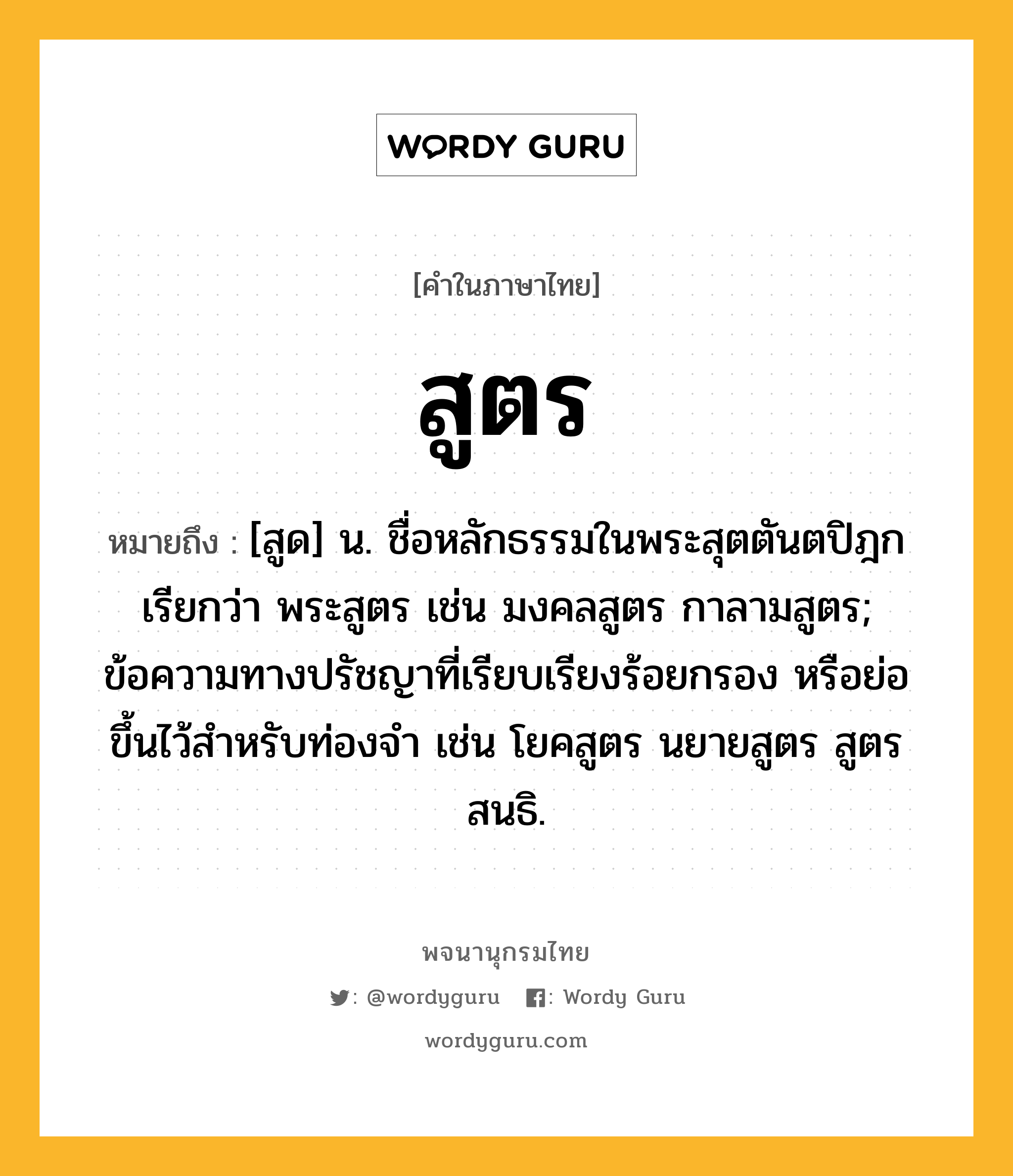 สูตร ความหมาย หมายถึงอะไร?, คำในภาษาไทย สูตร หมายถึง [สูด] น. ชื่อหลักธรรมในพระสุตตันตปิฎก เรียกว่า พระสูตร เช่น มงคลสูตร กาลามสูตร; ข้อความทางปรัชญาที่เรียบเรียงร้อยกรอง หรือย่อขึ้นไว้สำหรับท่องจำ เช่น โยคสูตร นยายสูตร สูตรสนธิ.