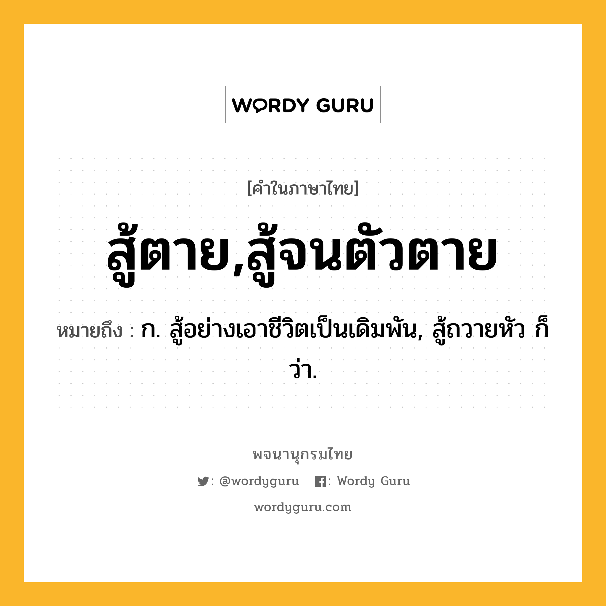 สู้ตาย,สู้จนตัวตาย ความหมาย หมายถึงอะไร?, คำในภาษาไทย สู้ตาย,สู้จนตัวตาย หมายถึง ก. สู้อย่างเอาชีวิตเป็นเดิมพัน, สู้ถวายหัว ก็ว่า.