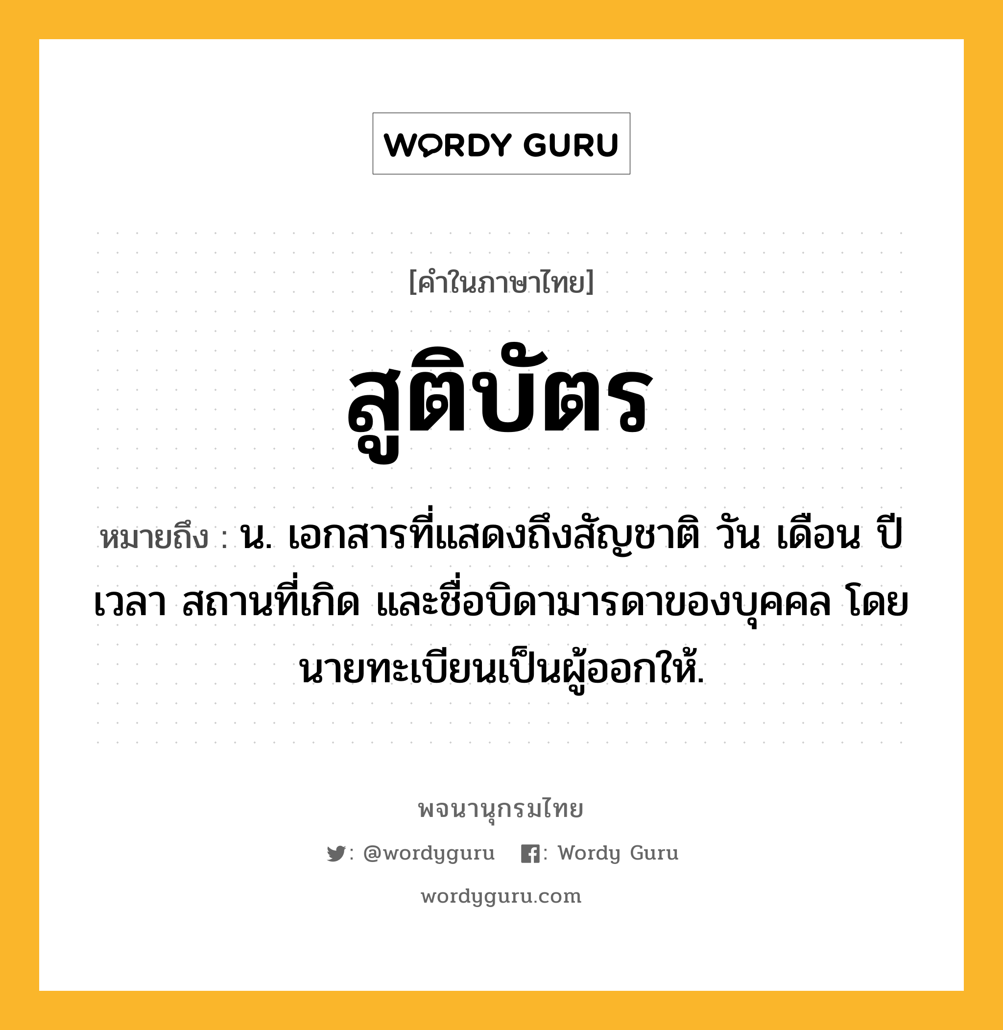 สูติบัตร ความหมาย หมายถึงอะไร?, คำในภาษาไทย สูติบัตร หมายถึง น. เอกสารที่แสดงถึงสัญชาติ วัน เดือน ปี เวลา สถานที่เกิด และชื่อบิดามารดาของบุคคล โดยนายทะเบียนเป็นผู้ออกให้.