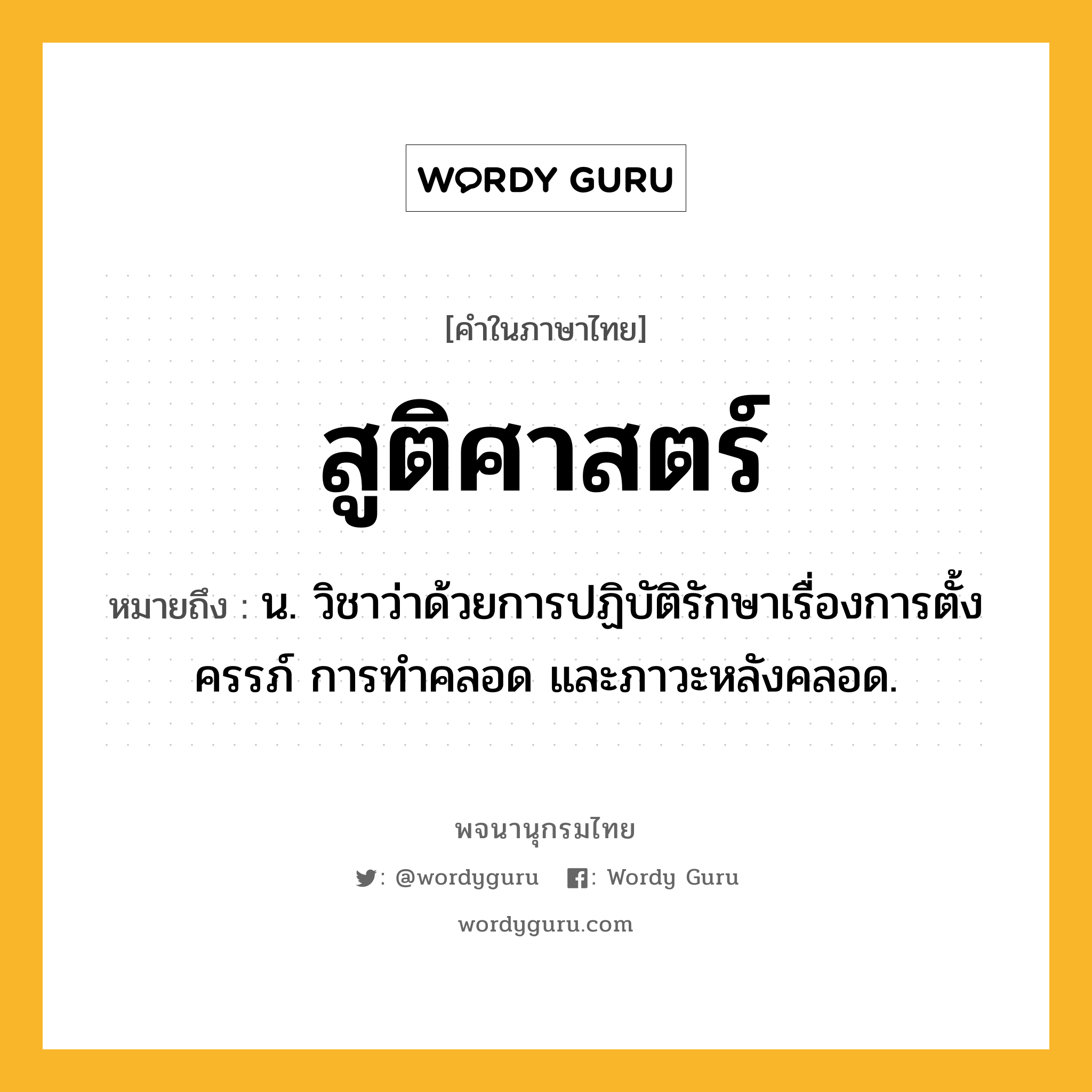 สูติศาสตร์ ความหมาย หมายถึงอะไร?, คำในภาษาไทย สูติศาสตร์ หมายถึง น. วิชาว่าด้วยการปฏิบัติรักษาเรื่องการตั้งครรภ์ การทำคลอด และภาวะหลังคลอด.