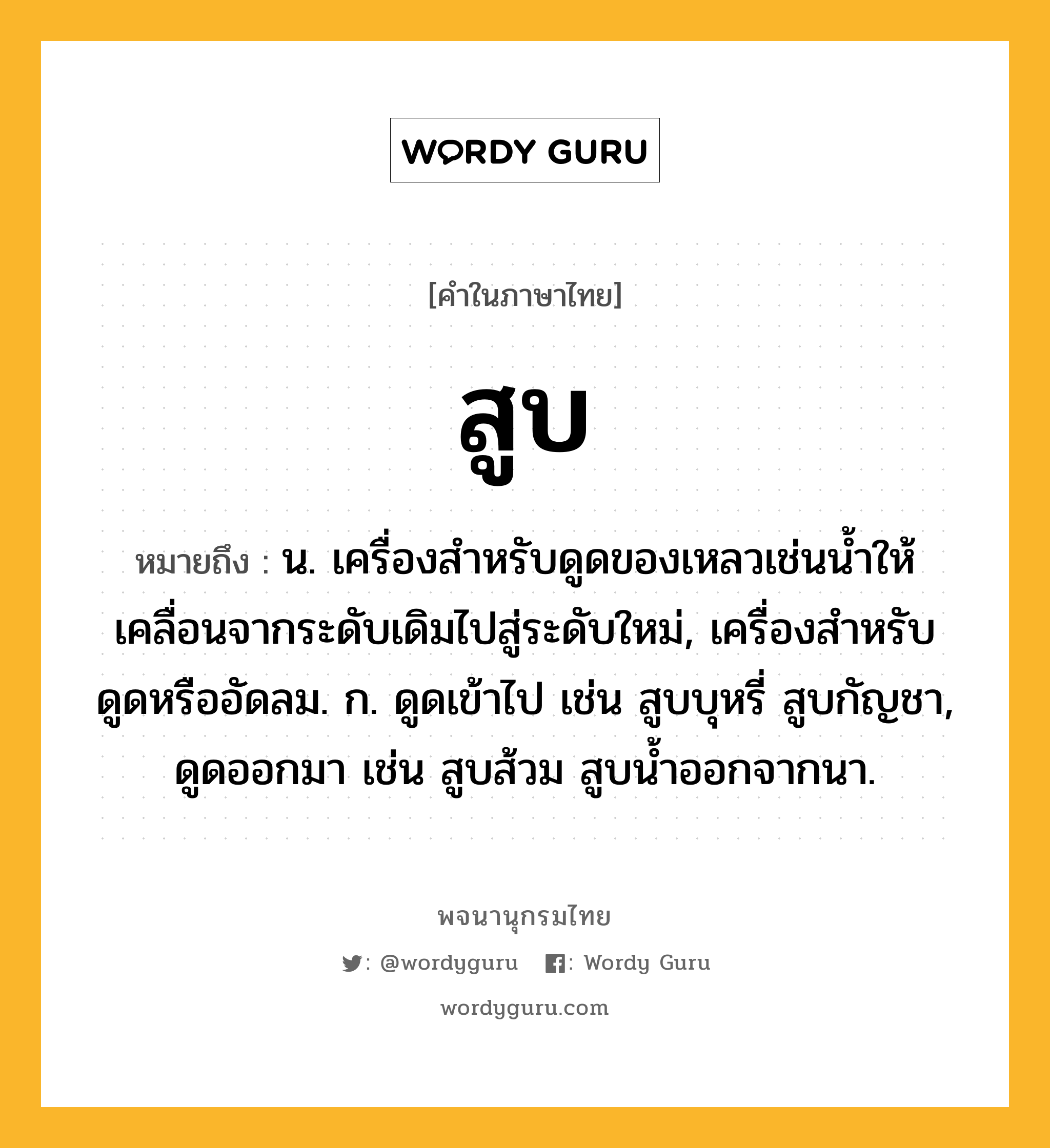 สูบ ความหมาย หมายถึงอะไร?, คำในภาษาไทย สูบ หมายถึง น. เครื่องสําหรับดูดของเหลวเช่นนํ้าให้เคลื่อนจากระดับเดิมไปสู่ระดับใหม่, เครื่องสำหรับดูดหรืออัดลม. ก. ดูดเข้าไป เช่น สูบบุหรี่ สูบกัญชา, ดูดออกมา เช่น สูบส้วม สูบน้ำออกจากนา.