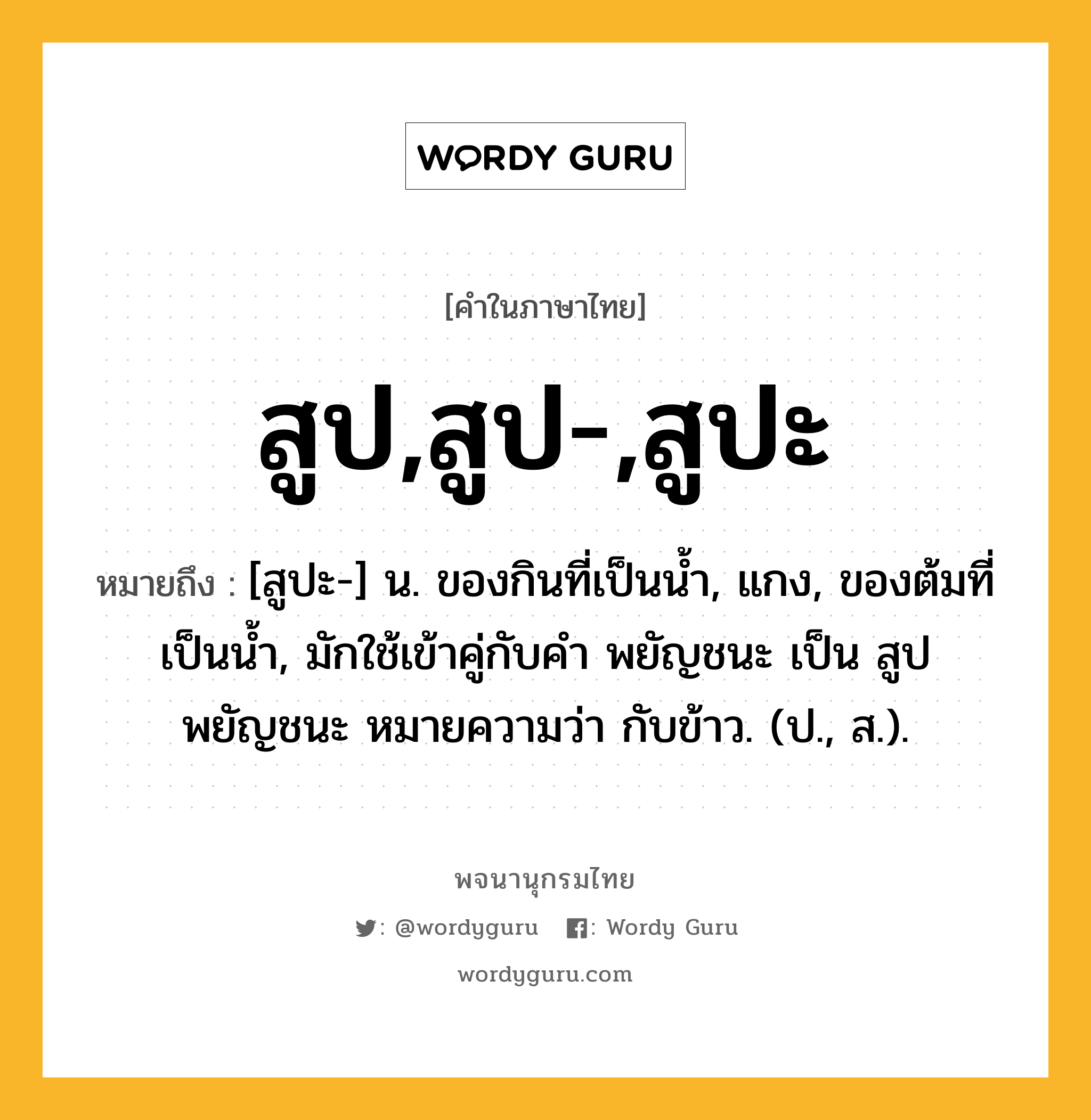 สูป,สูป-,สูปะ ความหมาย หมายถึงอะไร?, คำในภาษาไทย สูป,สูป-,สูปะ หมายถึง [สูปะ-] น. ของกินที่เป็นนํ้า, แกง, ของต้มที่เป็นนํ้า, มักใช้เข้าคู่กับคํา พยัญชนะ เป็น สูปพยัญชนะ หมายความว่า กับข้าว. (ป., ส.).