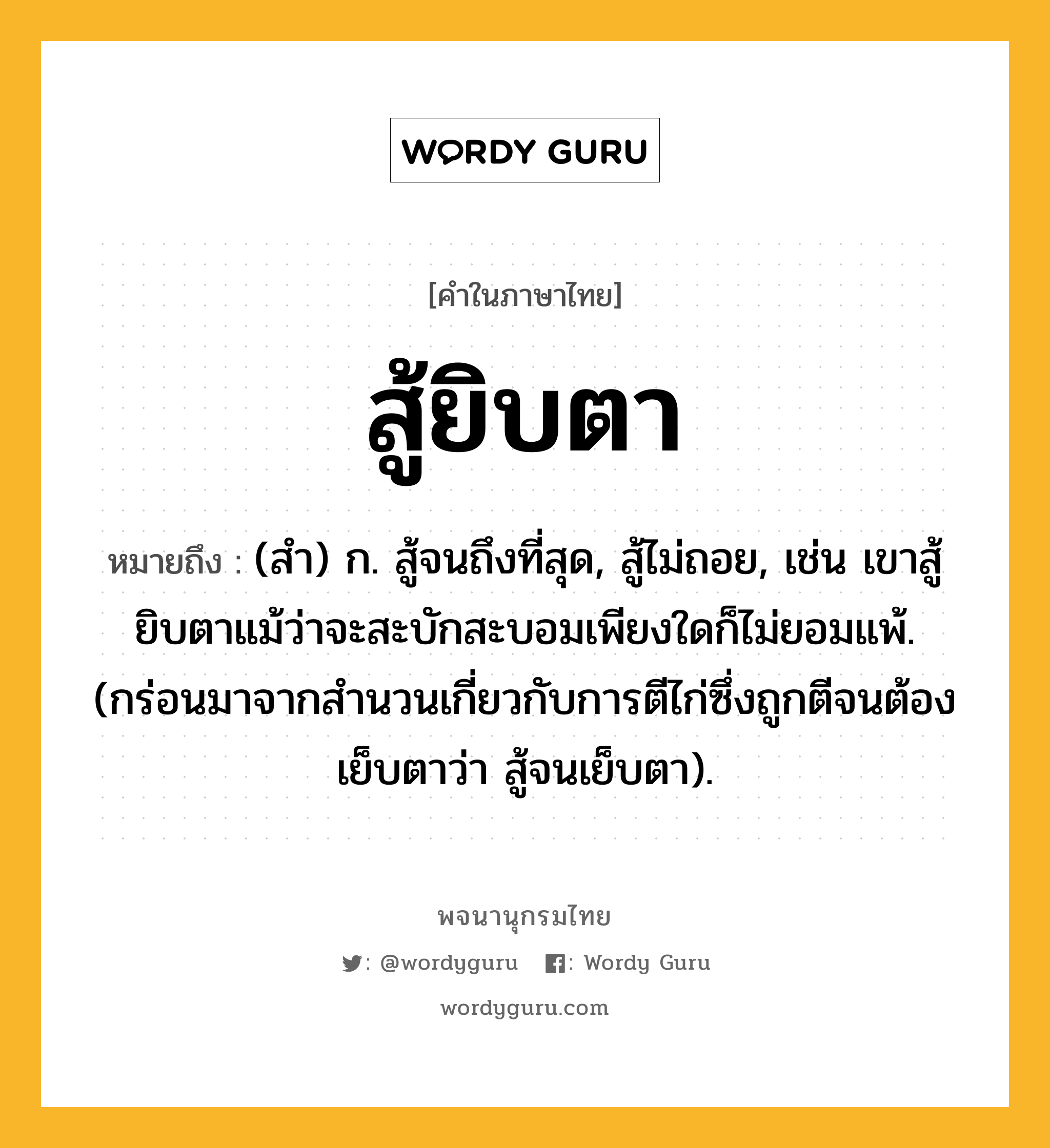 สู้ยิบตา ความหมาย หมายถึงอะไร?, คำในภาษาไทย สู้ยิบตา หมายถึง (สำ) ก. สู้จนถึงที่สุด, สู้ไม่ถอย, เช่น เขาสู้ยิบตาแม้ว่าจะสะบักสะบอมเพียงใดก็ไม่ยอมแพ้. (กร่อนมาจากสำนวนเกี่ยวกับการตีไก่ซึ่งถูกตีจนต้องเย็บตาว่า สู้จนเย็บตา).