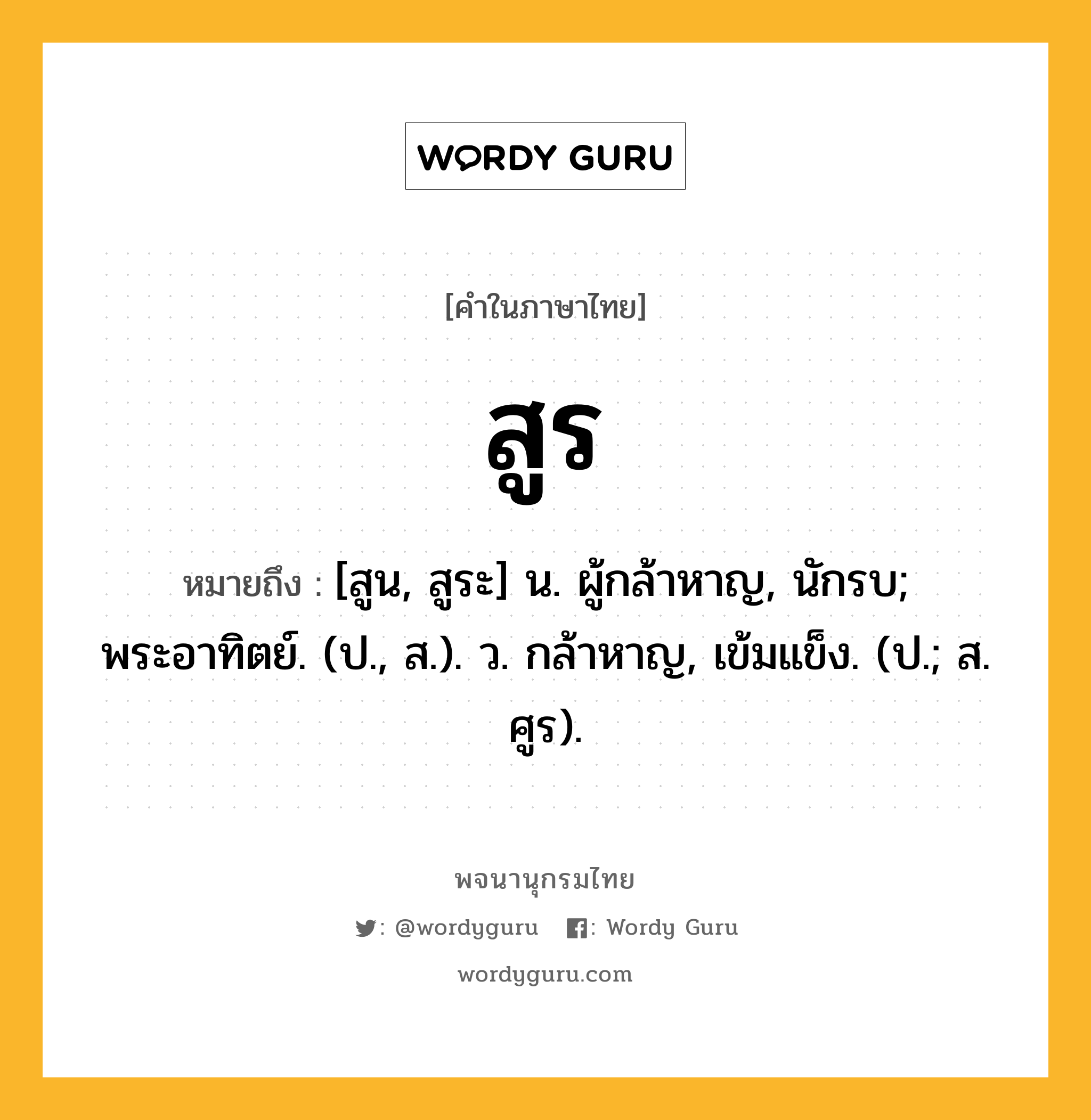 สูร ความหมาย หมายถึงอะไร?, คำในภาษาไทย สูร หมายถึง [สูน, สูระ] น. ผู้กล้าหาญ, นักรบ; พระอาทิตย์. (ป., ส.). ว. กล้าหาญ, เข้มแข็ง. (ป.; ส. ศูร).