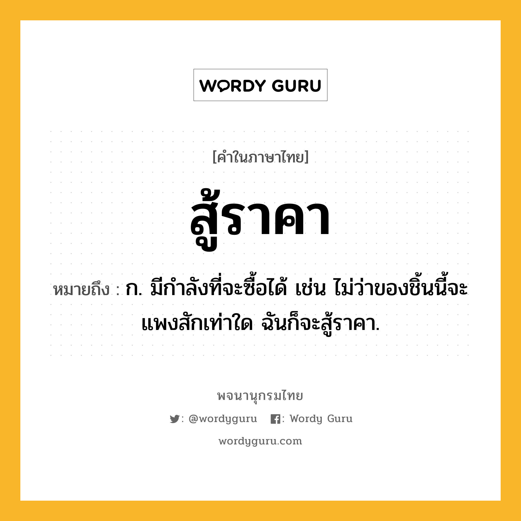 สู้ราคา ความหมาย หมายถึงอะไร?, คำในภาษาไทย สู้ราคา หมายถึง ก. มีกำลังที่จะซื้อได้ เช่น ไม่ว่าของชิ้นนี้จะแพงสักเท่าใด ฉันก็จะสู้ราคา.