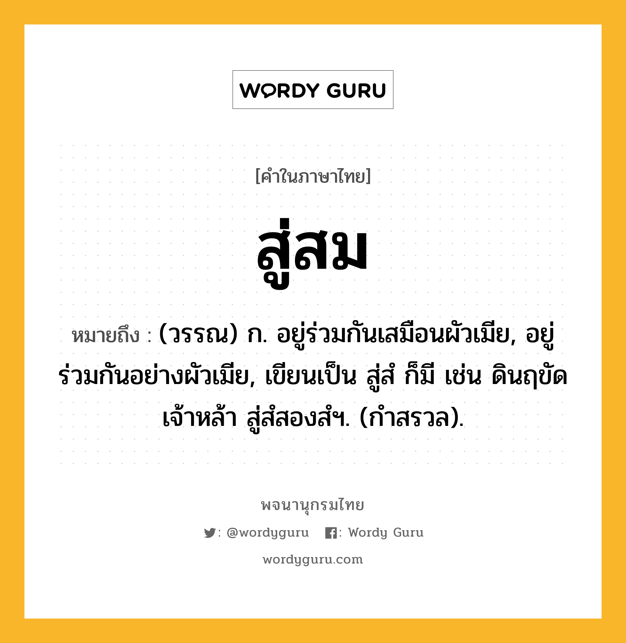 สู่สม ความหมาย หมายถึงอะไร?, คำในภาษาไทย สู่สม หมายถึง (วรรณ) ก. อยู่ร่วมกันเสมือนผัวเมีย, อยู่ร่วมกันอย่างผัวเมีย, เขียนเป็น สู่สํ ก็มี เช่น ดินฤขัดเจ้าหล้า สู่สํสองสํฯ. (กำสรวล).