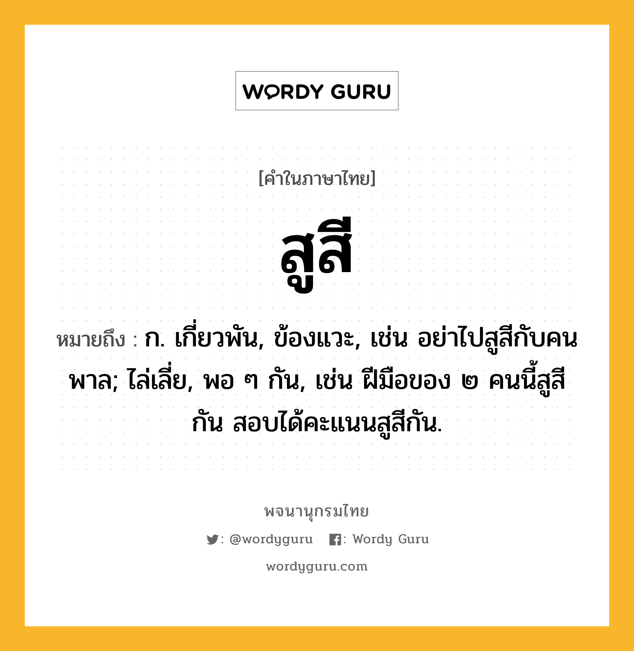 สูสี ความหมาย หมายถึงอะไร?, คำในภาษาไทย สูสี หมายถึง ก. เกี่ยวพัน, ข้องแวะ, เช่น อย่าไปสูสีกับคนพาล; ไล่เลี่ย, พอ ๆ กัน, เช่น ฝีมือของ ๒ คนนี้สูสีกัน สอบได้คะแนนสูสีกัน.