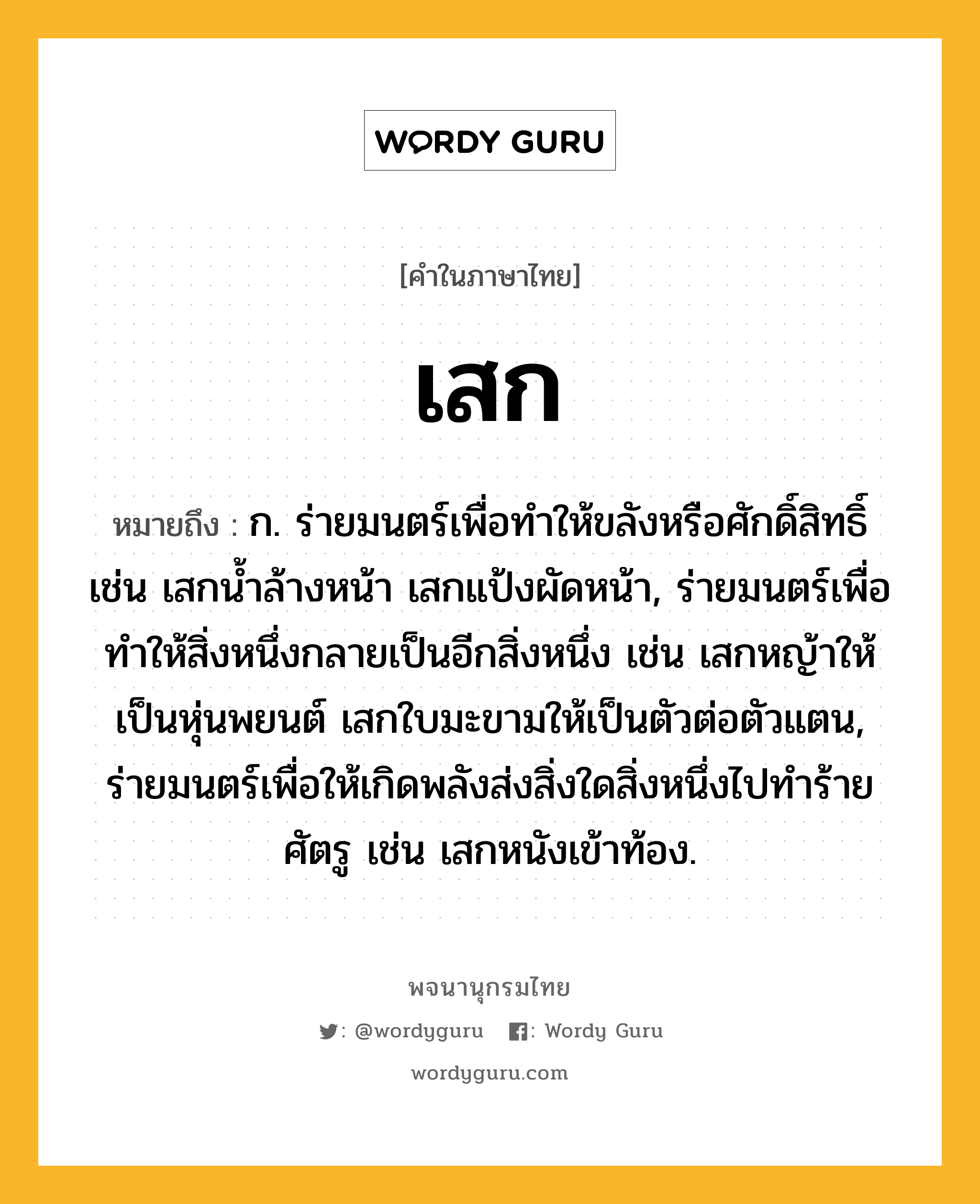 เสก ความหมาย หมายถึงอะไร?, คำในภาษาไทย เสก หมายถึง ก. ร่ายมนตร์เพื่อทำให้ขลังหรือศักดิ์สิทธิ์ เช่น เสกน้ำล้างหน้า เสกแป้งผัดหน้า, ร่ายมนตร์เพื่อทำให้สิ่งหนึ่งกลายเป็นอีกสิ่งหนึ่ง เช่น เสกหญ้าให้เป็นหุ่นพยนต์ เสกใบมะขามให้เป็นตัวต่อตัวแตน, ร่ายมนตร์เพื่อให้เกิดพลังส่งสิ่งใดสิ่งหนึ่งไปทำร้ายศัตรู เช่น เสกหนังเข้าท้อง.