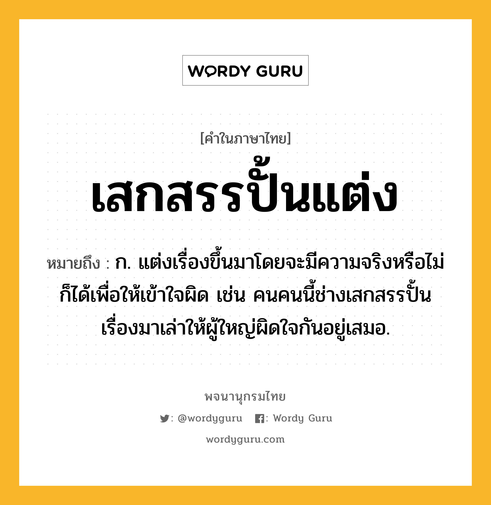 เสกสรรปั้นแต่ง ความหมาย หมายถึงอะไร?, คำในภาษาไทย เสกสรรปั้นแต่ง หมายถึง ก. แต่งเรื่องขึ้นมาโดยจะมีความจริงหรือไม่ก็ได้เพื่อให้เข้าใจผิด เช่น คนคนนี้ช่างเสกสรรปั้นเรื่องมาเล่าให้ผู้ใหญ่ผิดใจกันอยู่เสมอ.