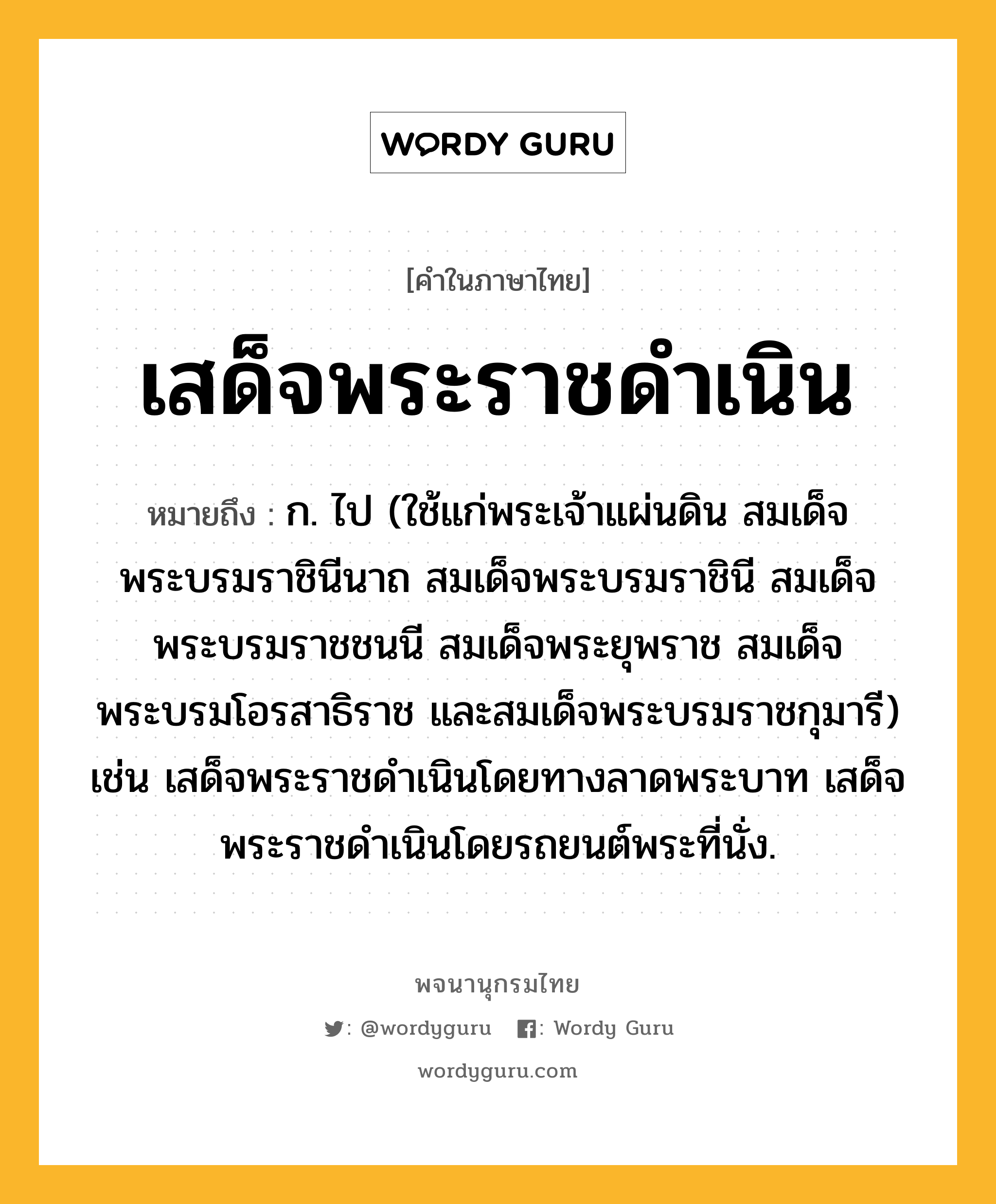 เสด็จพระราชดำเนิน ความหมาย หมายถึงอะไร?, คำในภาษาไทย เสด็จพระราชดำเนิน หมายถึง ก. ไป (ใช้แก่พระเจ้าแผ่นดิน สมเด็จพระบรมราชินีนาถ สมเด็จพระบรมราชินี สมเด็จพระบรมราชชนนี สมเด็จพระยุพราช สมเด็จพระบรมโอรสาธิราช และสมเด็จพระบรมราชกุมารี) เช่น เสด็จพระราชดำเนินโดยทางลาดพระบาท เสด็จพระราชดำเนินโดยรถยนต์พระที่นั่ง.