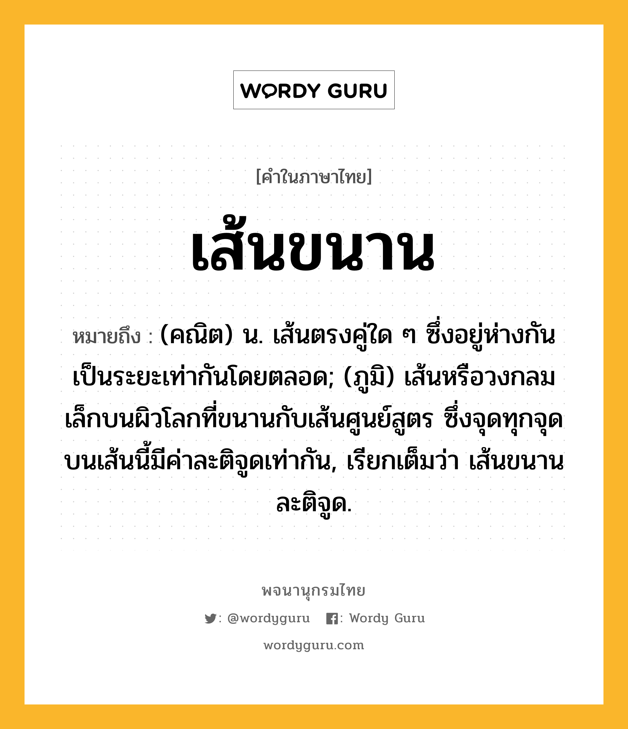 เส้นขนาน ความหมาย หมายถึงอะไร?, คำในภาษาไทย เส้นขนาน หมายถึง (คณิต) น. เส้นตรงคู่ใด ๆ ซึ่งอยู่ห่างกันเป็นระยะเท่ากันโดยตลอด; (ภูมิ) เส้นหรือวงกลมเล็กบนผิวโลกที่ขนานกับเส้นศูนย์สูตร ซึ่งจุดทุกจุดบนเส้นนี้มีค่าละติจูดเท่ากัน, เรียกเต็มว่า เส้นขนานละติจูด.