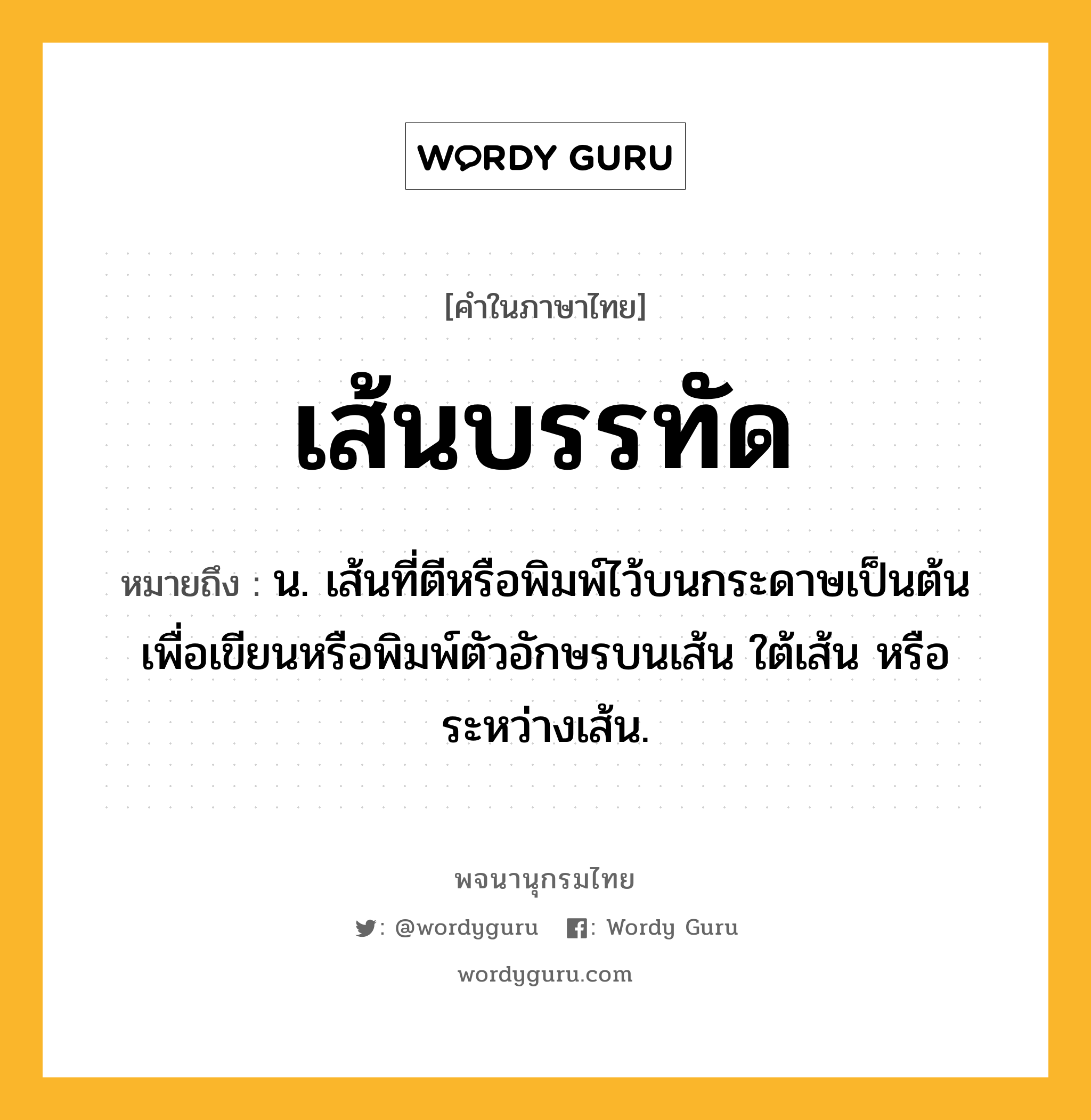 เส้นบรรทัด ความหมาย หมายถึงอะไร?, คำในภาษาไทย เส้นบรรทัด หมายถึง น. เส้นที่ตีหรือพิมพ์ไว้บนกระดาษเป็นต้นเพื่อเขียนหรือพิมพ์ตัวอักษรบนเส้น ใต้เส้น หรือระหว่างเส้น.