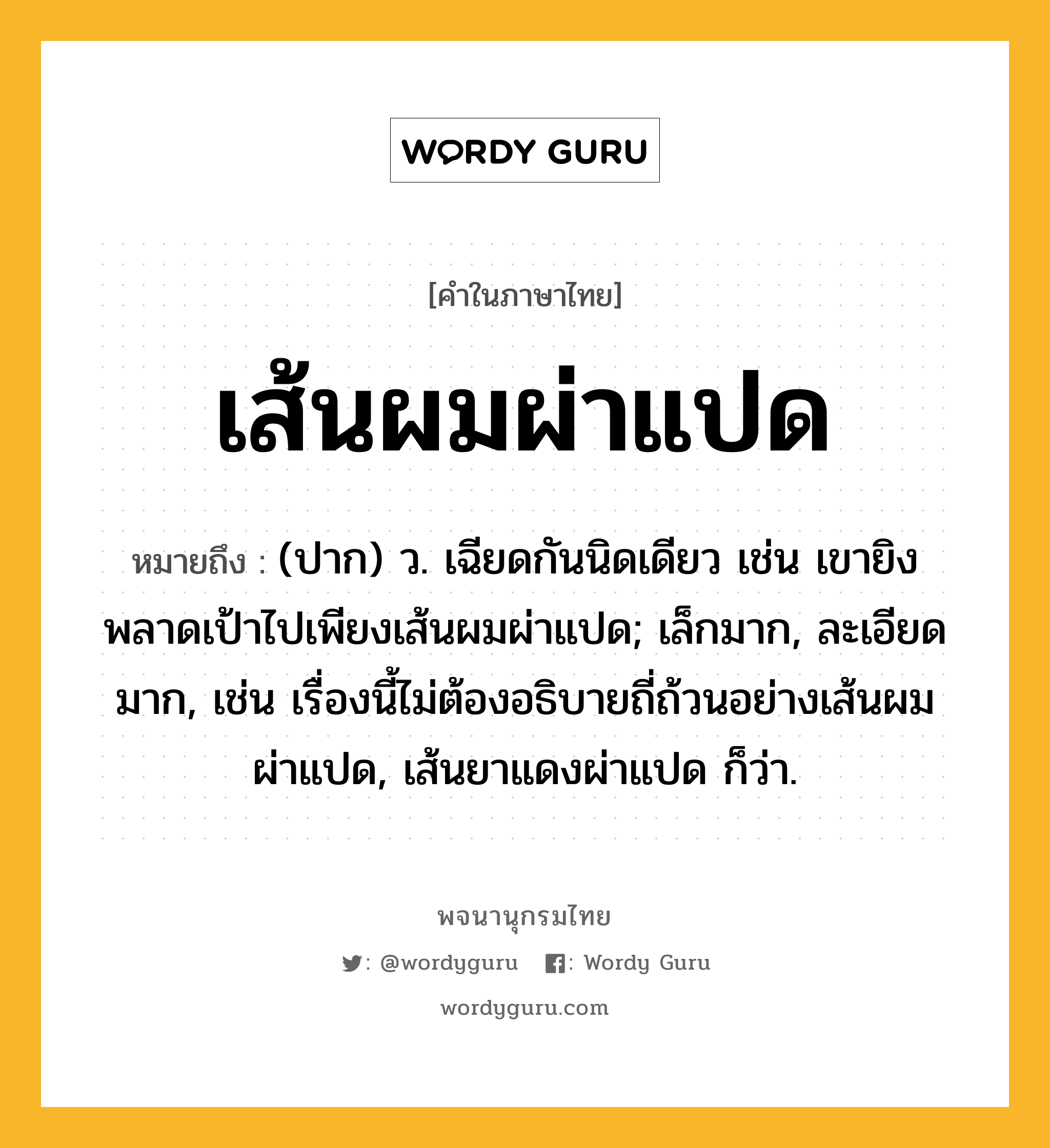 เส้นผมผ่าแปด ความหมาย หมายถึงอะไร?, คำในภาษาไทย เส้นผมผ่าแปด หมายถึง (ปาก) ว. เฉียดกันนิดเดียว เช่น เขายิงพลาดเป้าไปเพียงเส้นผมผ่าแปด; เล็กมาก, ละเอียดมาก, เช่น เรื่องนี้ไม่ต้องอธิบายถี่ถ้วนอย่างเส้นผมผ่าแปด, เส้นยาแดงผ่าแปด ก็ว่า.