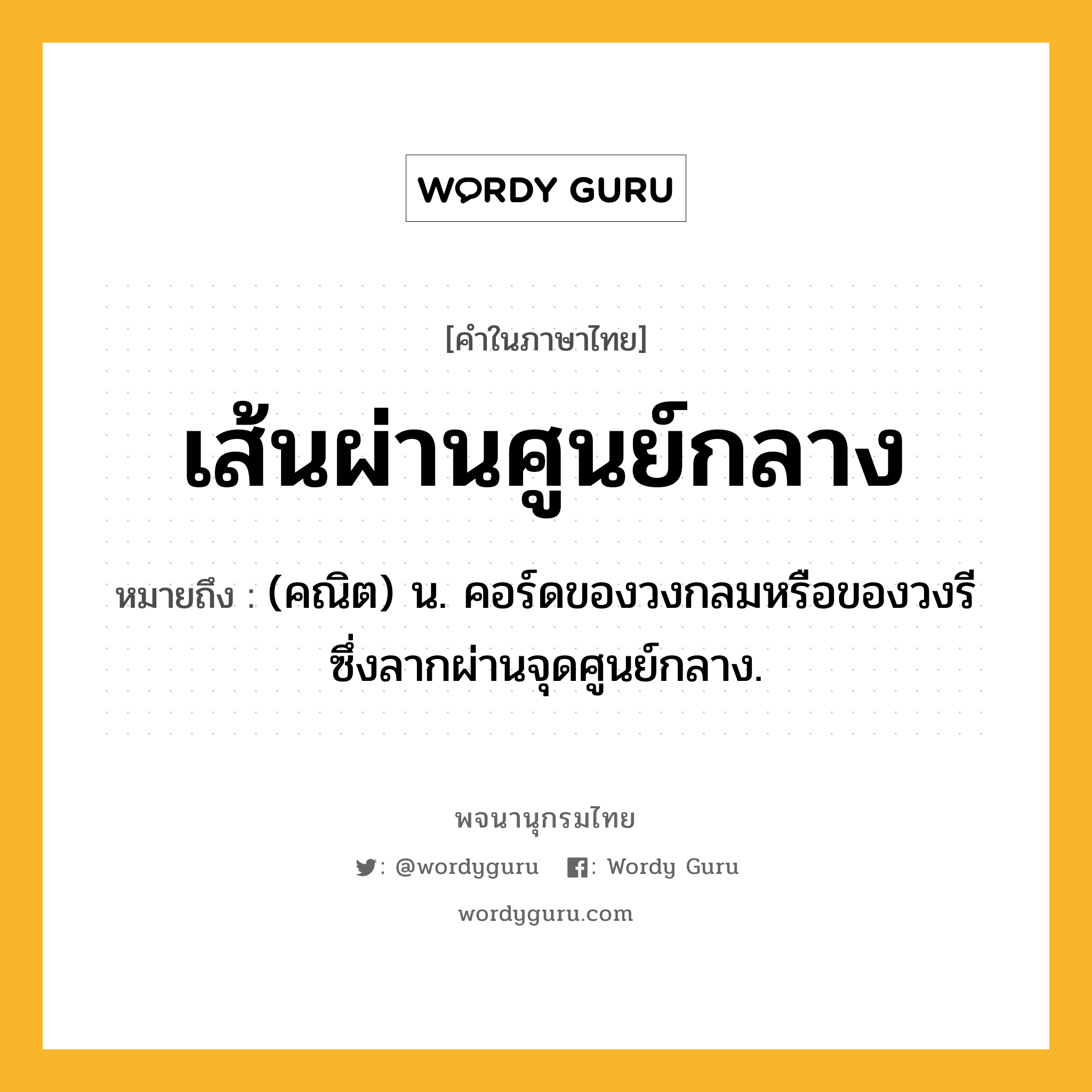 เส้นผ่านศูนย์กลาง ความหมาย หมายถึงอะไร?, คำในภาษาไทย เส้นผ่านศูนย์กลาง หมายถึง (คณิต) น. คอร์ดของวงกลมหรือของวงรี ซึ่งลากผ่านจุดศูนย์กลาง.