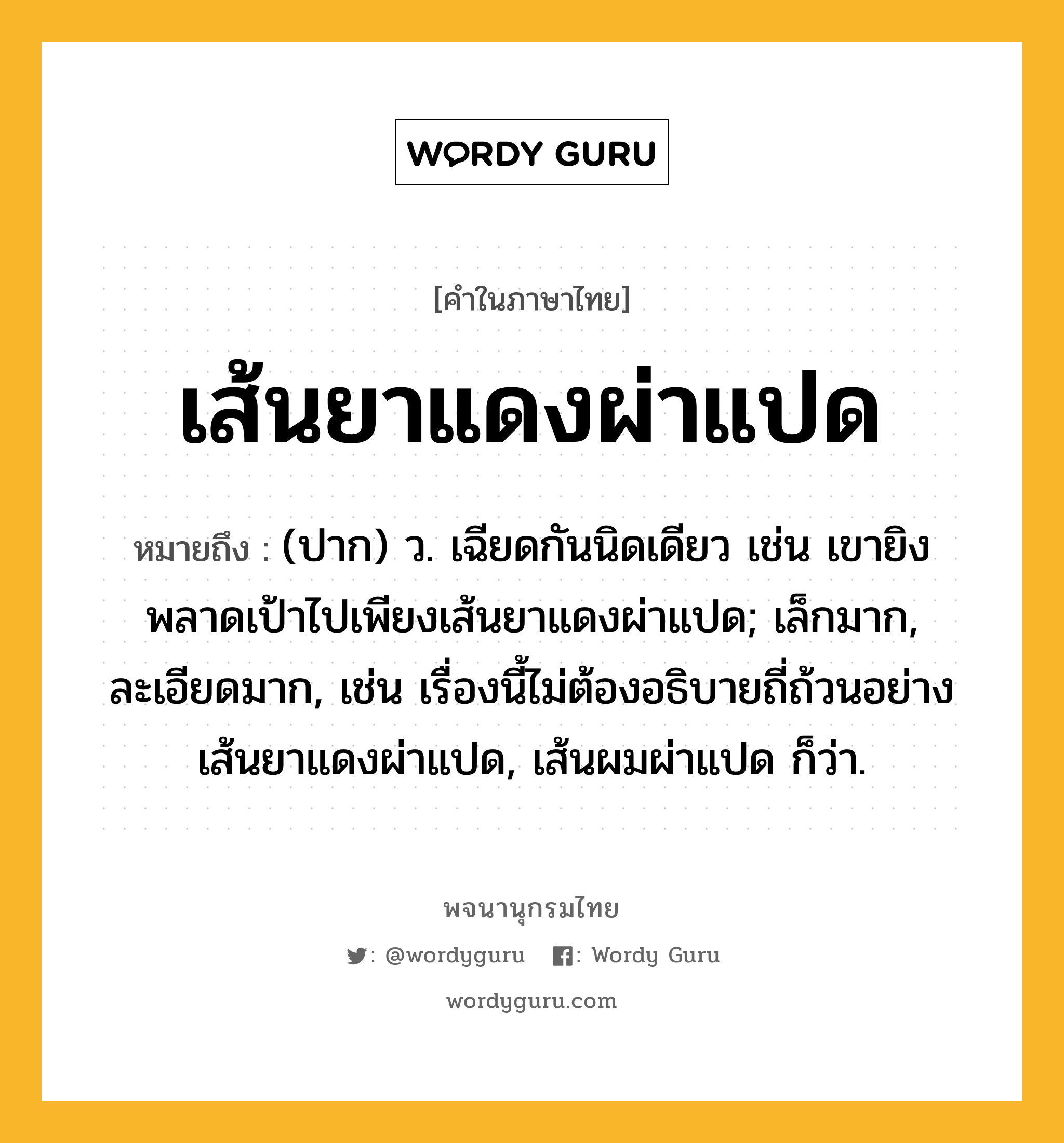 เส้นยาแดงผ่าแปด ความหมาย หมายถึงอะไร?, คำในภาษาไทย เส้นยาแดงผ่าแปด หมายถึง (ปาก) ว. เฉียดกันนิดเดียว เช่น เขายิงพลาดเป้าไปเพียงเส้นยาแดงผ่าแปด; เล็กมาก, ละเอียดมาก, เช่น เรื่องนี้ไม่ต้องอธิบายถี่ถ้วนอย่างเส้นยาแดงผ่าแปด, เส้นผมผ่าแปด ก็ว่า.