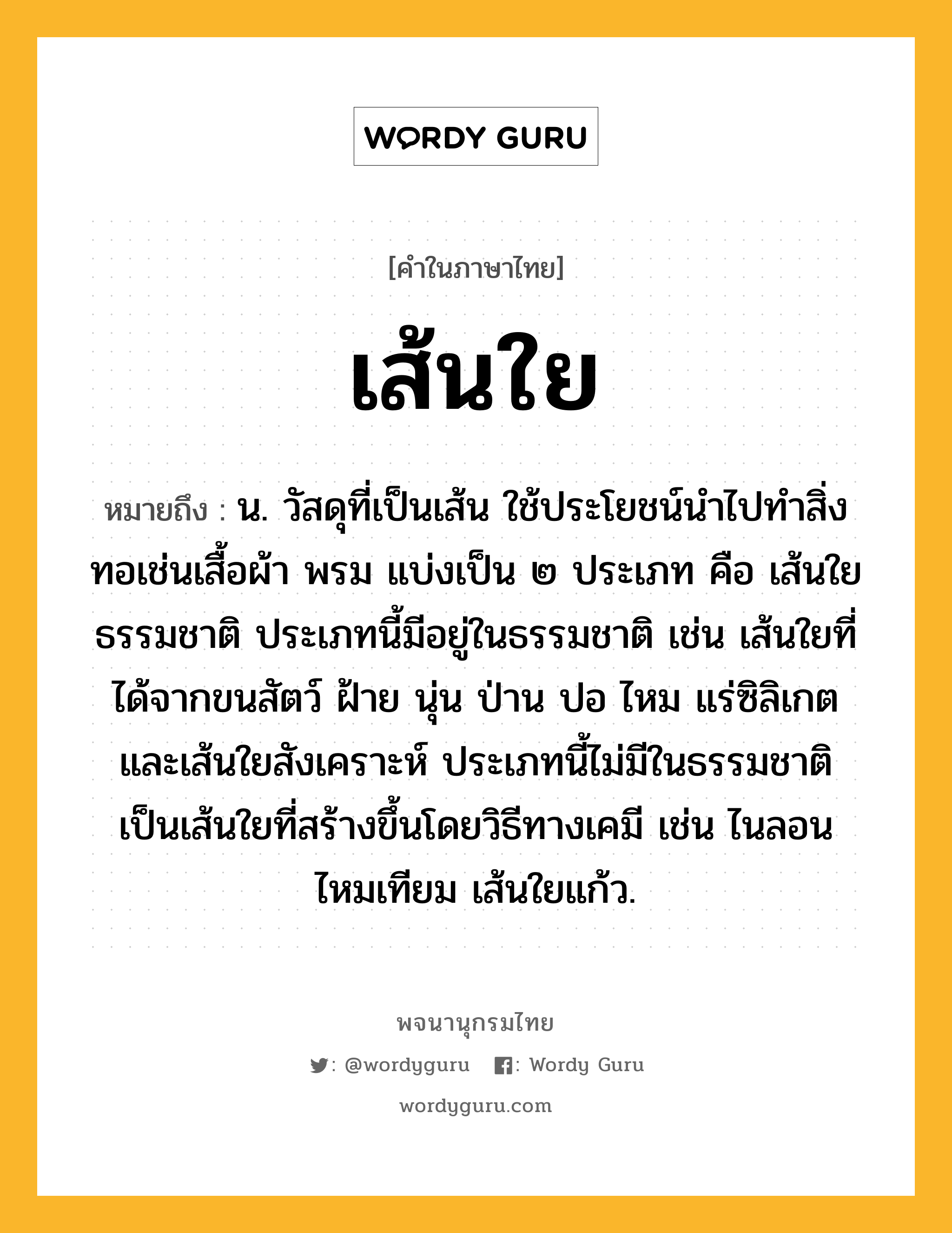 เส้นใย ความหมาย หมายถึงอะไร?, คำในภาษาไทย เส้นใย หมายถึง น. วัสดุที่เป็นเส้น ใช้ประโยชน์นําไปทําสิ่งทอเช่นเสื้อผ้า พรม แบ่งเป็น ๒ ประเภท คือ เส้นใยธรรมชาติ ประเภทนี้มีอยู่ในธรรมชาติ เช่น เส้นใยที่ได้จากขนสัตว์ ฝ้าย นุ่น ป่าน ปอ ไหม แร่ซิลิเกต และเส้นใยสังเคราะห์ ประเภทนี้ไม่มีในธรรมชาติ เป็นเส้นใยที่สร้างขึ้นโดยวิธีทางเคมี เช่น ไนลอน ไหมเทียม เส้นใยแก้ว.