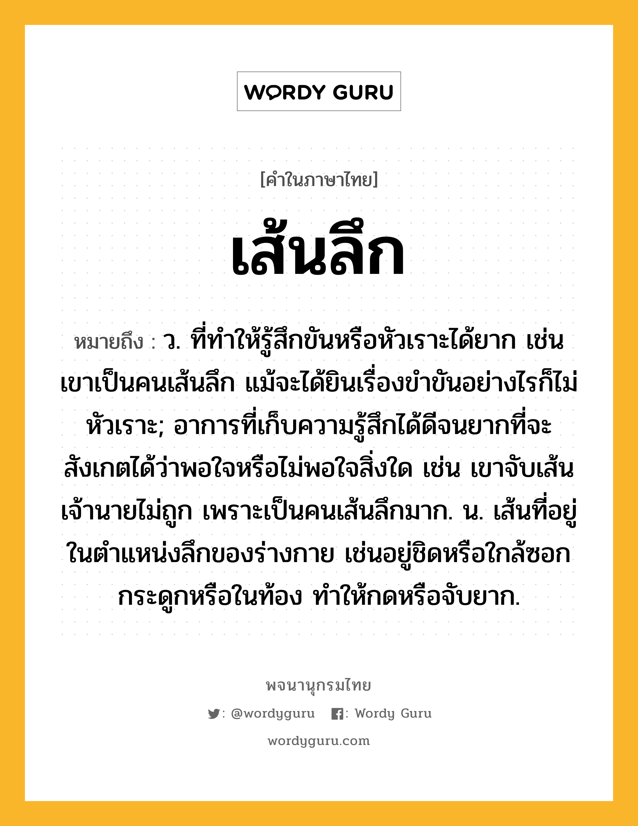 เส้นลึก ความหมาย หมายถึงอะไร?, คำในภาษาไทย เส้นลึก หมายถึง ว. ที่ทําให้รู้สึกขันหรือหัวเราะได้ยาก เช่น เขาเป็นคนเส้นลึก แม้จะได้ยินเรื่องขำขันอย่างไรก็ไม่หัวเราะ; อาการที่เก็บความรู้สึกได้ดีจนยากที่จะสังเกตได้ว่าพอใจหรือไม่พอใจสิ่งใด เช่น เขาจับเส้นเจ้านายไม่ถูก เพราะเป็นคนเส้นลึกมาก. น. เส้นที่อยู่ในตำแหน่งลึกของร่างกาย เช่นอยู่ชิดหรือใกล้ซอกกระดูกหรือในท้อง ทำให้กดหรือจับยาก.