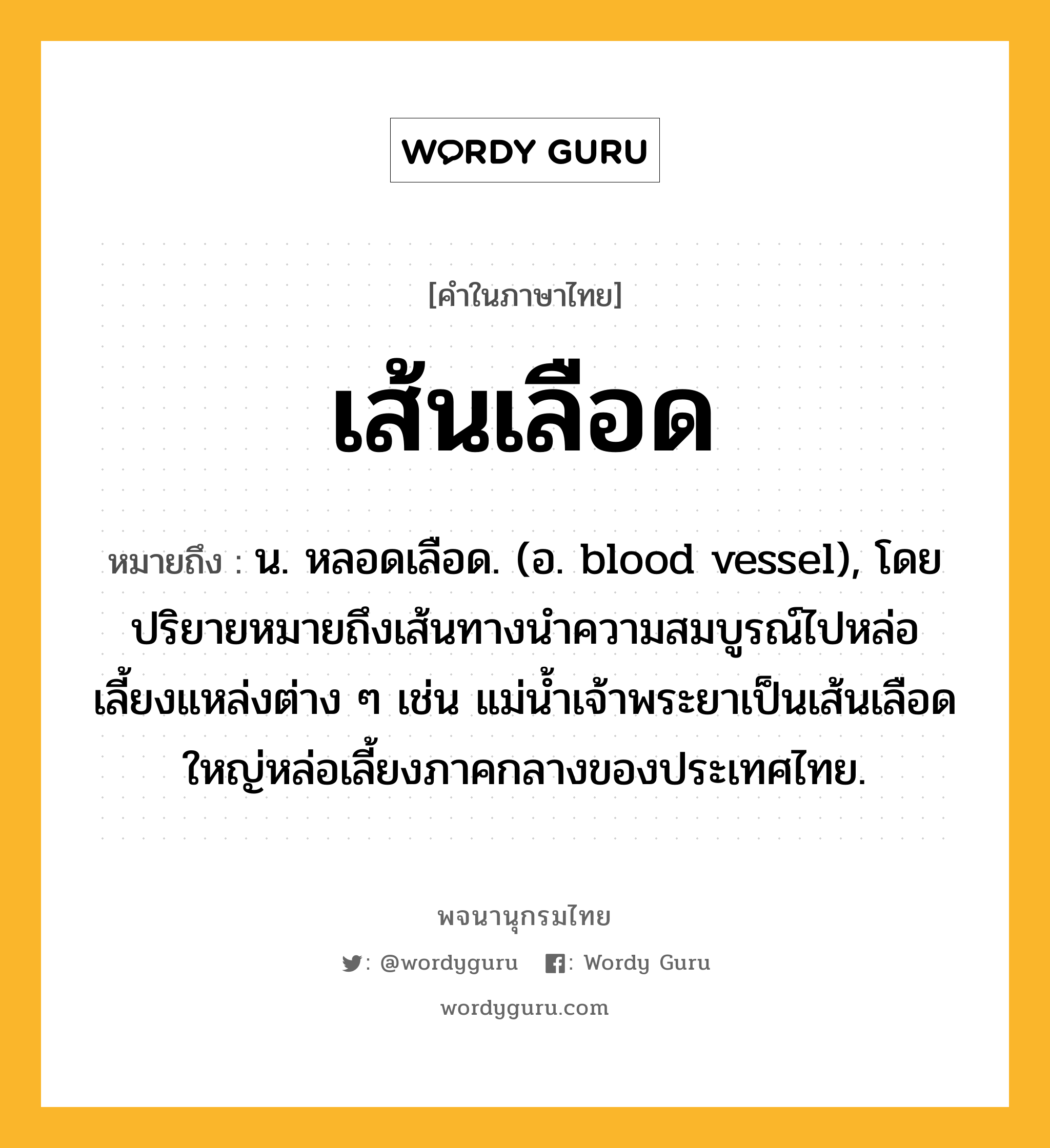 เส้นเลือด ความหมาย หมายถึงอะไร?, คำในภาษาไทย เส้นเลือด หมายถึง น. หลอดเลือด. (อ. blood vessel), โดยปริยายหมายถึงเส้นทางนําความสมบูรณ์ไปหล่อเลี้ยงแหล่งต่าง ๆ เช่น แม่นํ้าเจ้าพระยาเป็นเส้นเลือดใหญ่หล่อเลี้ยงภาคกลางของประเทศไทย.