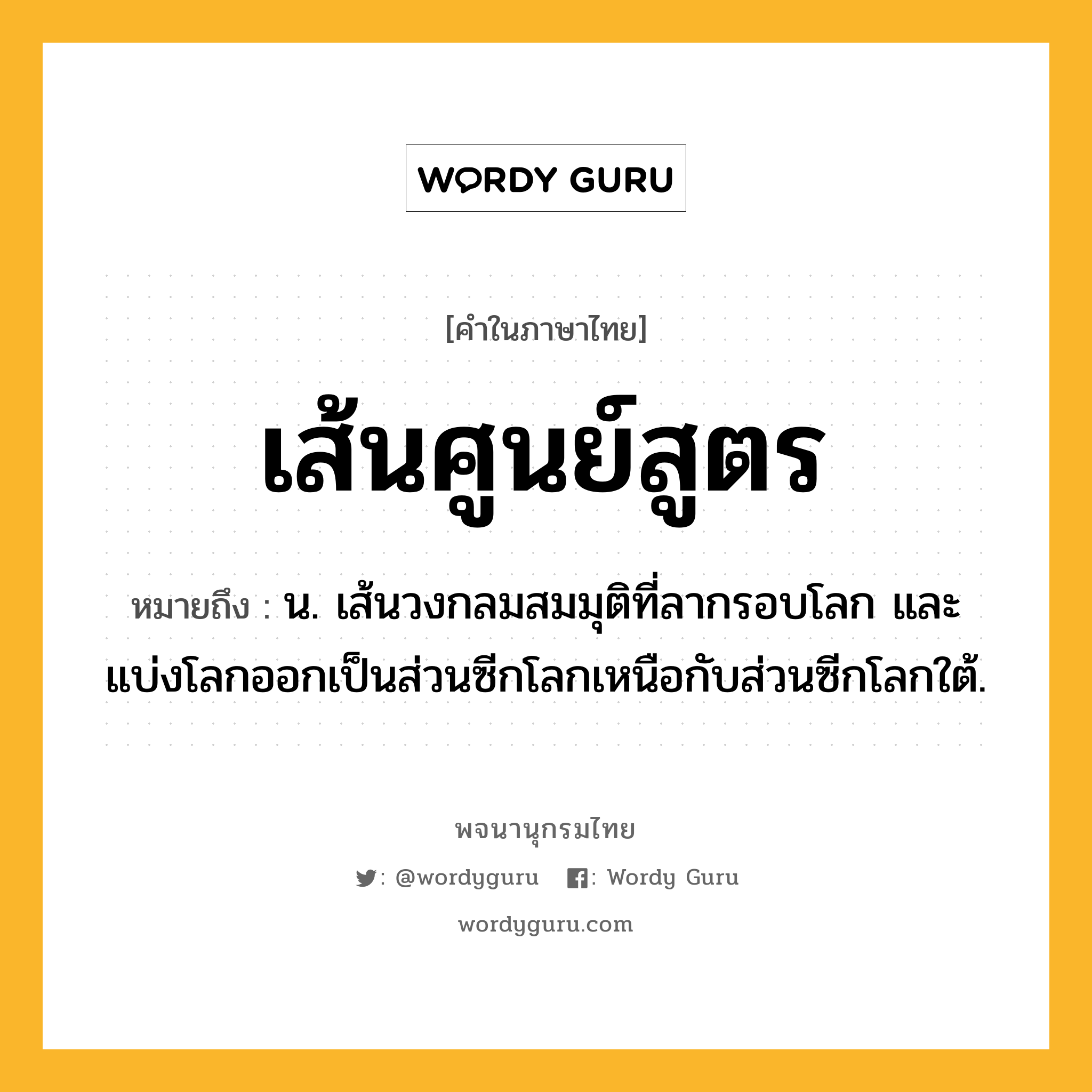 เส้นศูนย์สูตร ความหมาย หมายถึงอะไร?, คำในภาษาไทย เส้นศูนย์สูตร หมายถึง น. เส้นวงกลมสมมุติที่ลากรอบโลก และแบ่งโลกออกเป็นส่วนซีกโลกเหนือกับส่วนซีกโลกใต้.