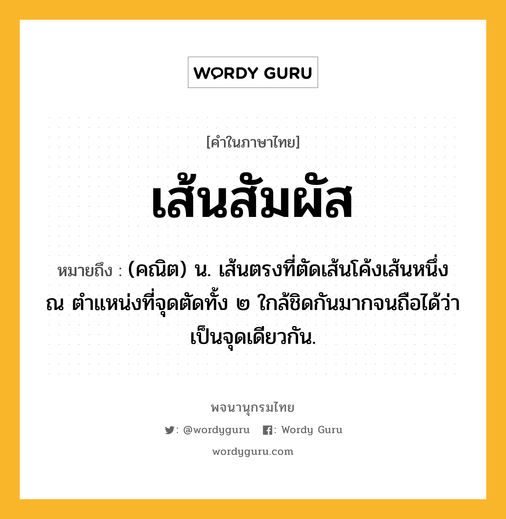 เส้นสัมผัส ความหมาย หมายถึงอะไร?, คำในภาษาไทย เส้นสัมผัส หมายถึง (คณิต) น. เส้นตรงที่ตัดเส้นโค้งเส้นหนึ่ง ณ ตำแหน่งที่จุดตัดทั้ง ๒ ใกล้ชิดกันมากจนถือได้ว่าเป็นจุดเดียวกัน.