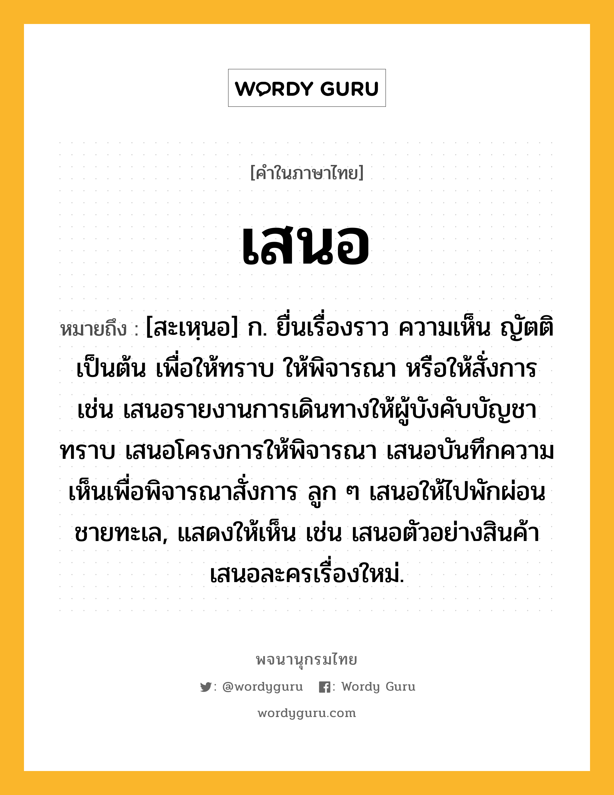 เสนอ ความหมาย หมายถึงอะไร?, คำในภาษาไทย เสนอ หมายถึง [สะเหฺนอ] ก. ยื่นเรื่องราว ความเห็น ญัตติ เป็นต้น เพื่อให้ทราบ ให้พิจารณา หรือให้สั่งการ เช่น เสนอรายงานการเดินทางให้ผู้บังคับบัญชาทราบ เสนอโครงการให้พิจารณา เสนอบันทึกความเห็นเพื่อพิจารณาสั่งการ ลูก ๆ เสนอให้ไปพักผ่อนชายทะเล, แสดงให้เห็น เช่น เสนอตัวอย่างสินค้า เสนอละครเรื่องใหม่.