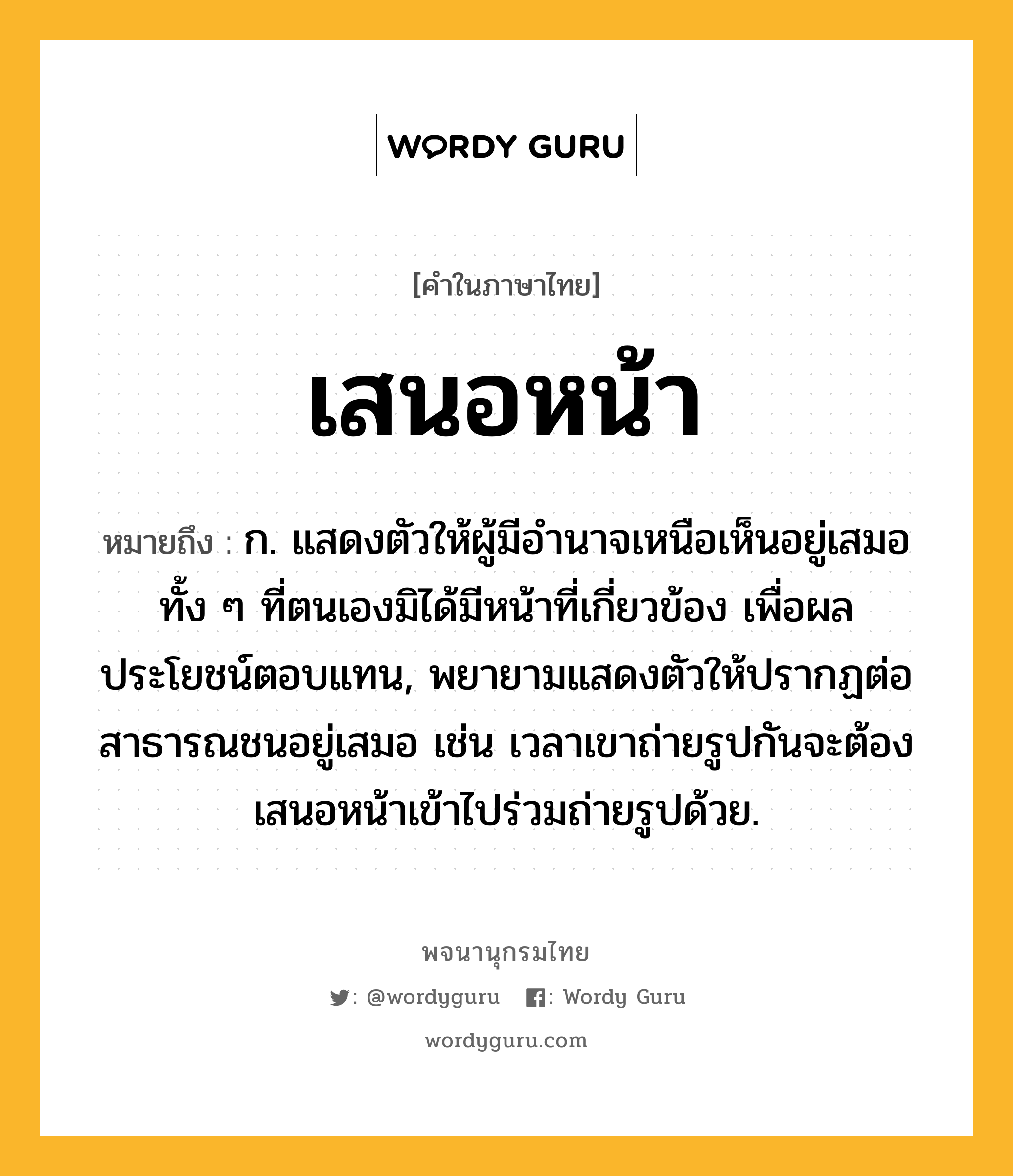 เสนอหน้า ความหมาย หมายถึงอะไร?, คำในภาษาไทย เสนอหน้า หมายถึง ก. แสดงตัวให้ผู้มีอำนาจเหนือเห็นอยู่เสมอทั้ง ๆ ที่ตนเองมิได้มีหน้าที่เกี่ยวข้อง เพื่อผลประโยชน์ตอบแทน, พยายามแสดงตัวให้ปรากฏต่อสาธารณชนอยู่เสมอ เช่น เวลาเขาถ่ายรูปกันจะต้องเสนอหน้าเข้าไปร่วมถ่ายรูปด้วย.