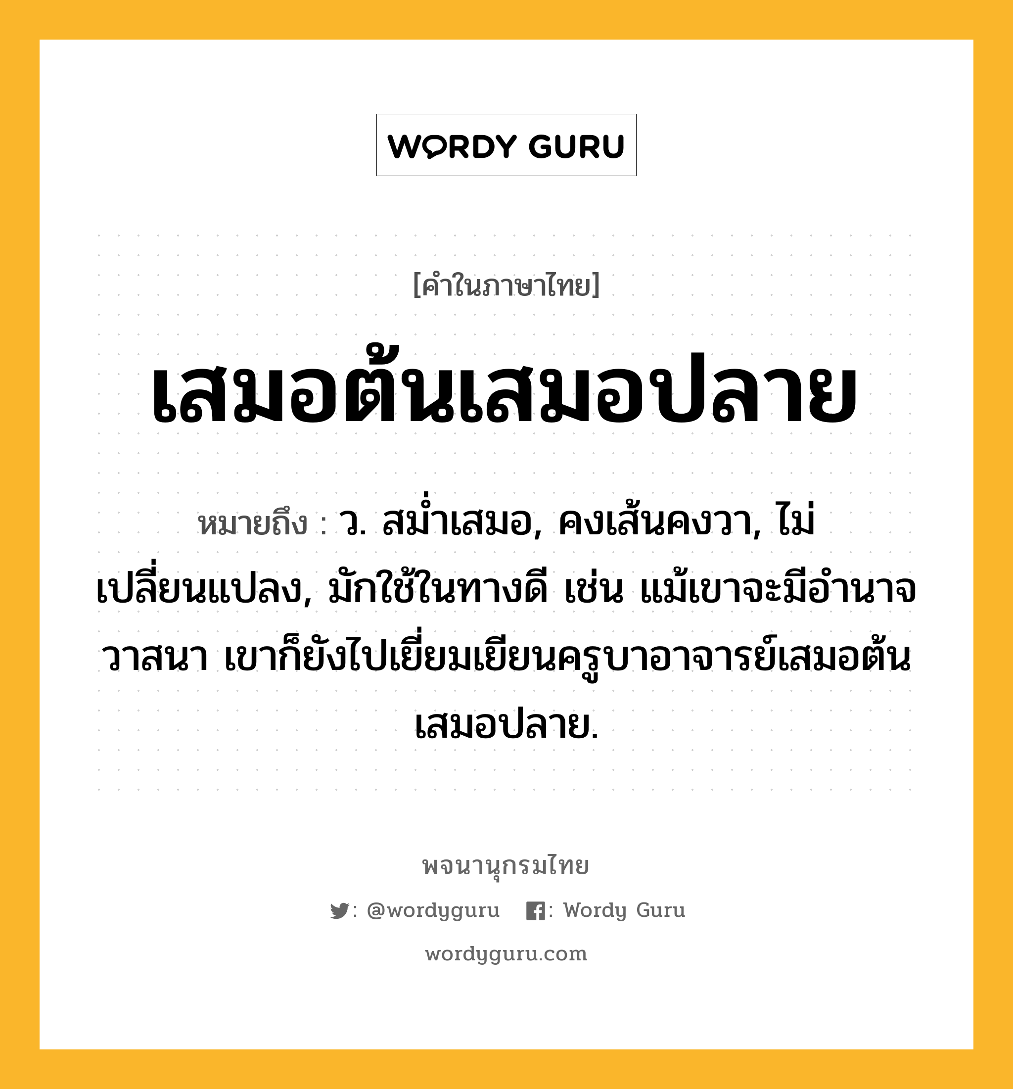 เสมอต้นเสมอปลาย ความหมาย หมายถึงอะไร?, คำในภาษาไทย เสมอต้นเสมอปลาย หมายถึง ว. สมํ่าเสมอ, คงเส้นคงวา, ไม่เปลี่ยนแปลง, มักใช้ในทางดี เช่น แม้เขาจะมีอำนาจวาสนา เขาก็ยังไปเยี่ยมเยียนครูบาอาจารย์เสมอต้นเสมอปลาย.