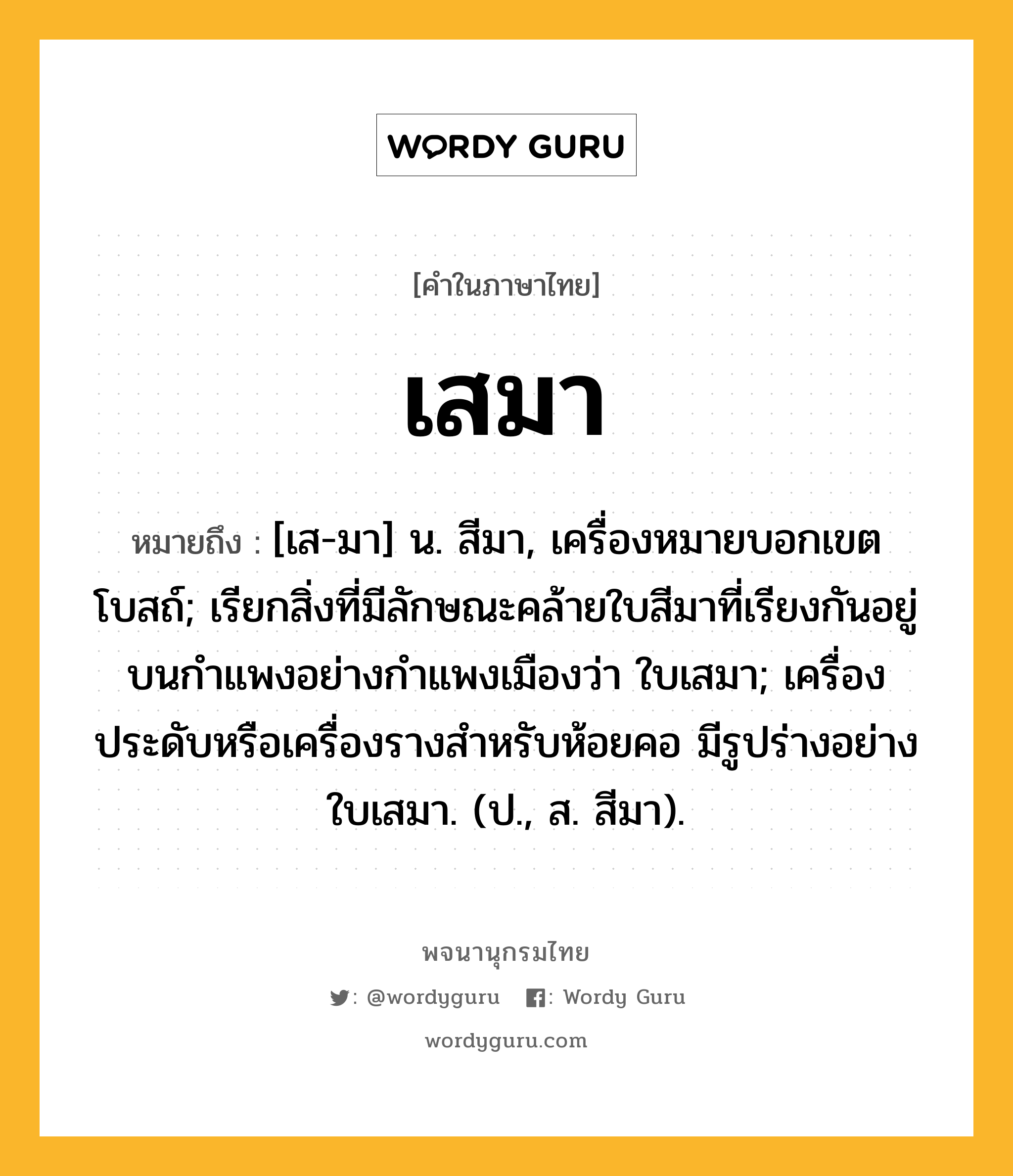 เสมา ความหมาย หมายถึงอะไร?, คำในภาษาไทย เสมา หมายถึง [เส-มา] น. สีมา, เครื่องหมายบอกเขตโบสถ์; เรียกสิ่งที่มีลักษณะคล้ายใบสีมาที่เรียงกันอยู่บนกําแพงอย่างกําแพงเมืองว่า ใบเสมา; เครื่องประดับหรือเครื่องรางสําหรับห้อยคอ มีรูปร่างอย่างใบเสมา. (ป., ส. สีมา).