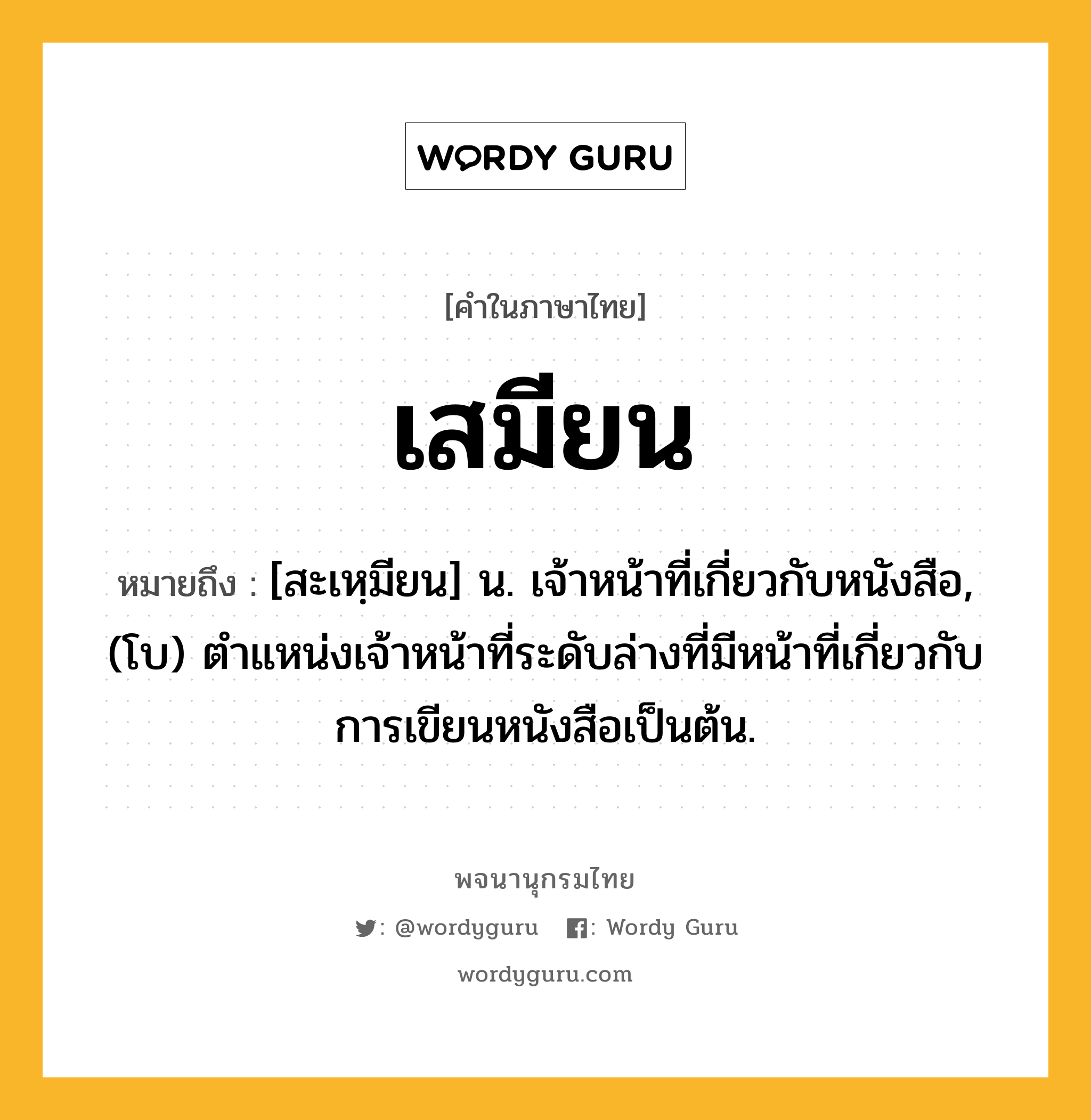 เสมียน ความหมาย หมายถึงอะไร?, คำในภาษาไทย เสมียน หมายถึง [สะเหฺมียน] น. เจ้าหน้าที่เกี่ยวกับหนังสือ, (โบ) ตำแหน่งเจ้าหน้าที่ระดับล่างที่มีหน้าที่เกี่ยวกับการเขียนหนังสือเป็นต้น.