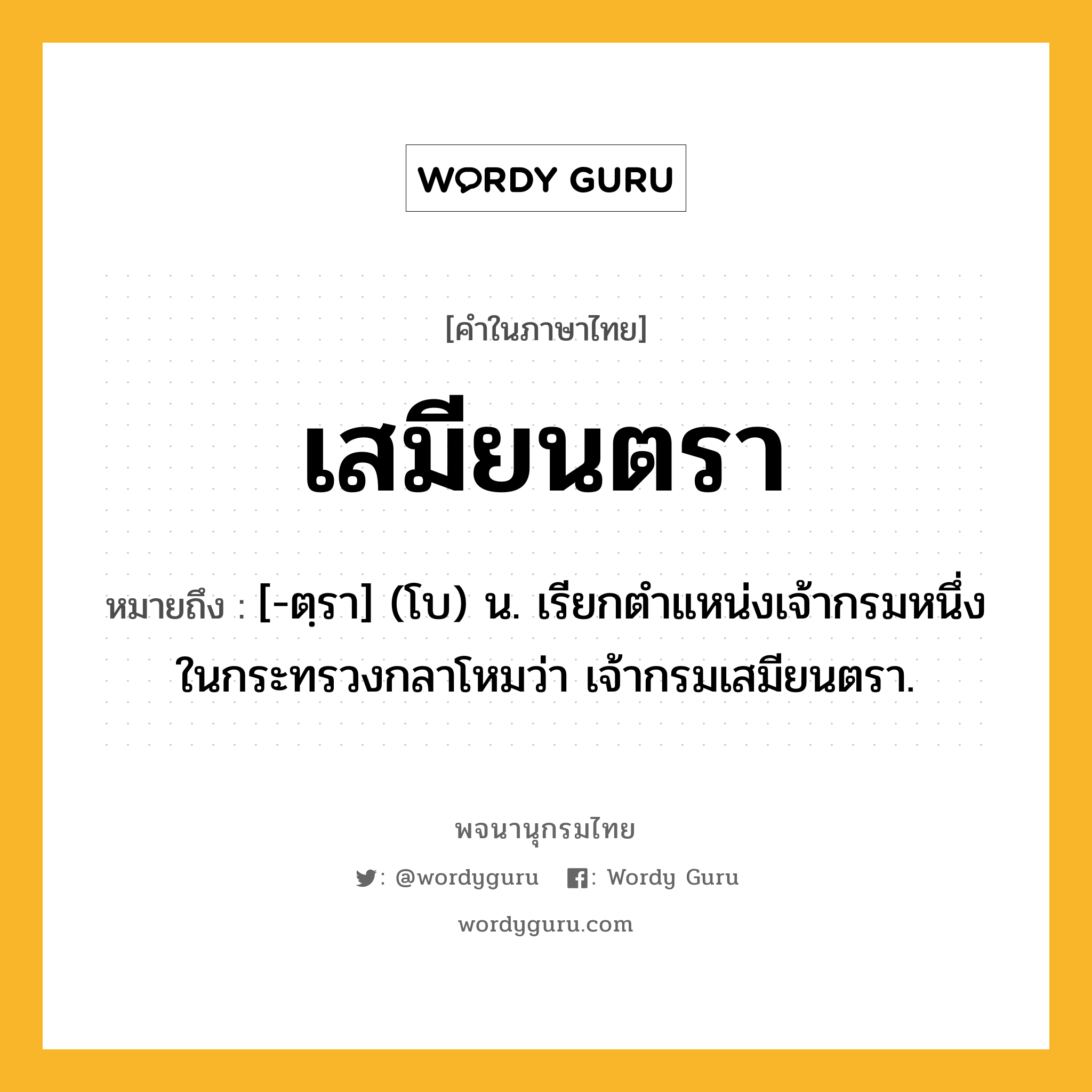 เสมียนตรา ความหมาย หมายถึงอะไร?, คำในภาษาไทย เสมียนตรา หมายถึง [-ตฺรา] (โบ) น. เรียกตำแหน่งเจ้ากรมหนึ่งในกระทรวงกลาโหมว่า เจ้ากรมเสมียนตรา.