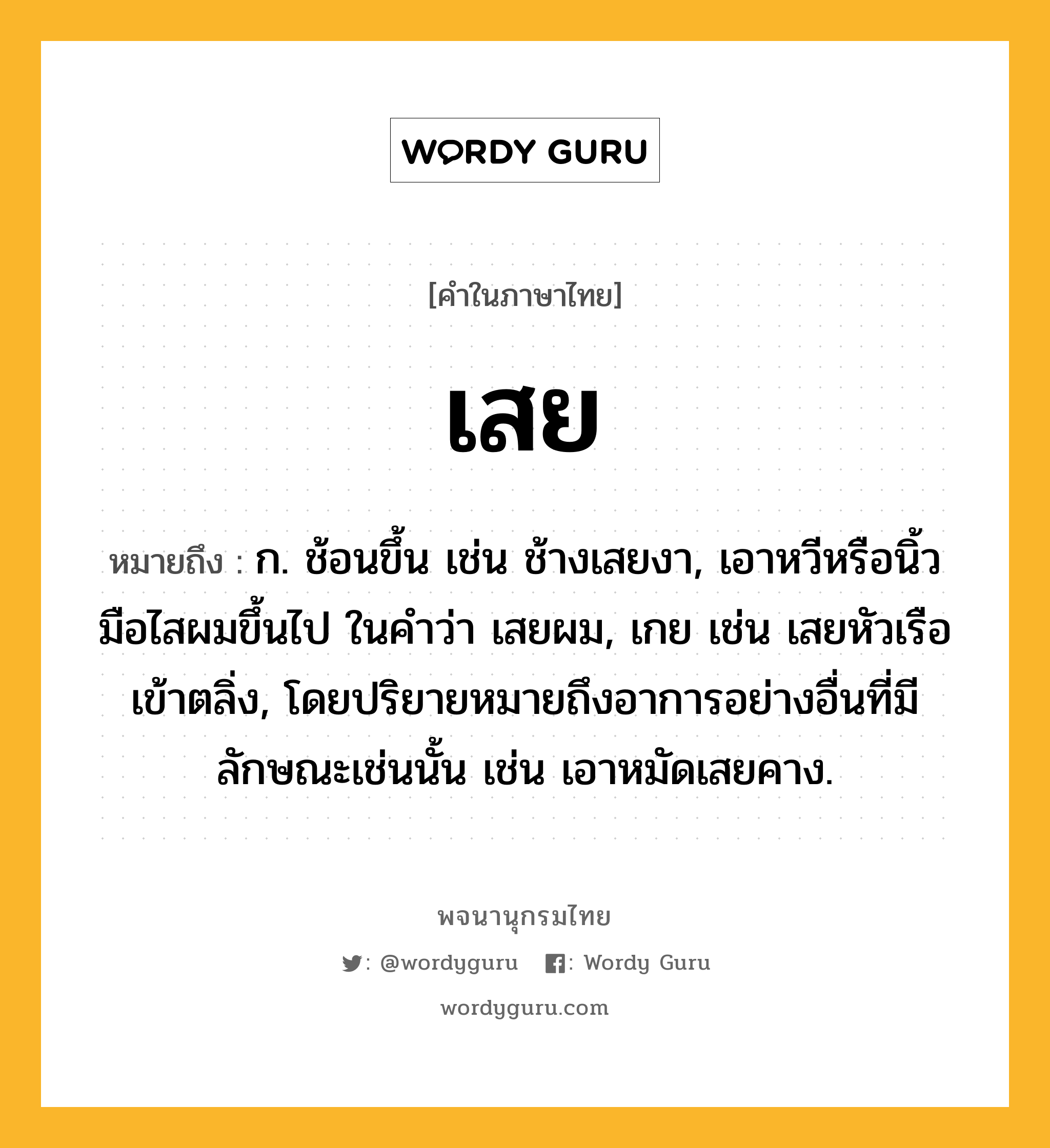 เสย ความหมาย หมายถึงอะไร?, คำในภาษาไทย เสย หมายถึง ก. ช้อนขึ้น เช่น ช้างเสยงา, เอาหวีหรือนิ้วมือไสผมขึ้นไป ในคำว่า เสยผม, เกย เช่น เสยหัวเรือเข้าตลิ่ง, โดยปริยายหมายถึงอาการอย่างอื่นที่มีลักษณะเช่นนั้น เช่น เอาหมัดเสยคาง.