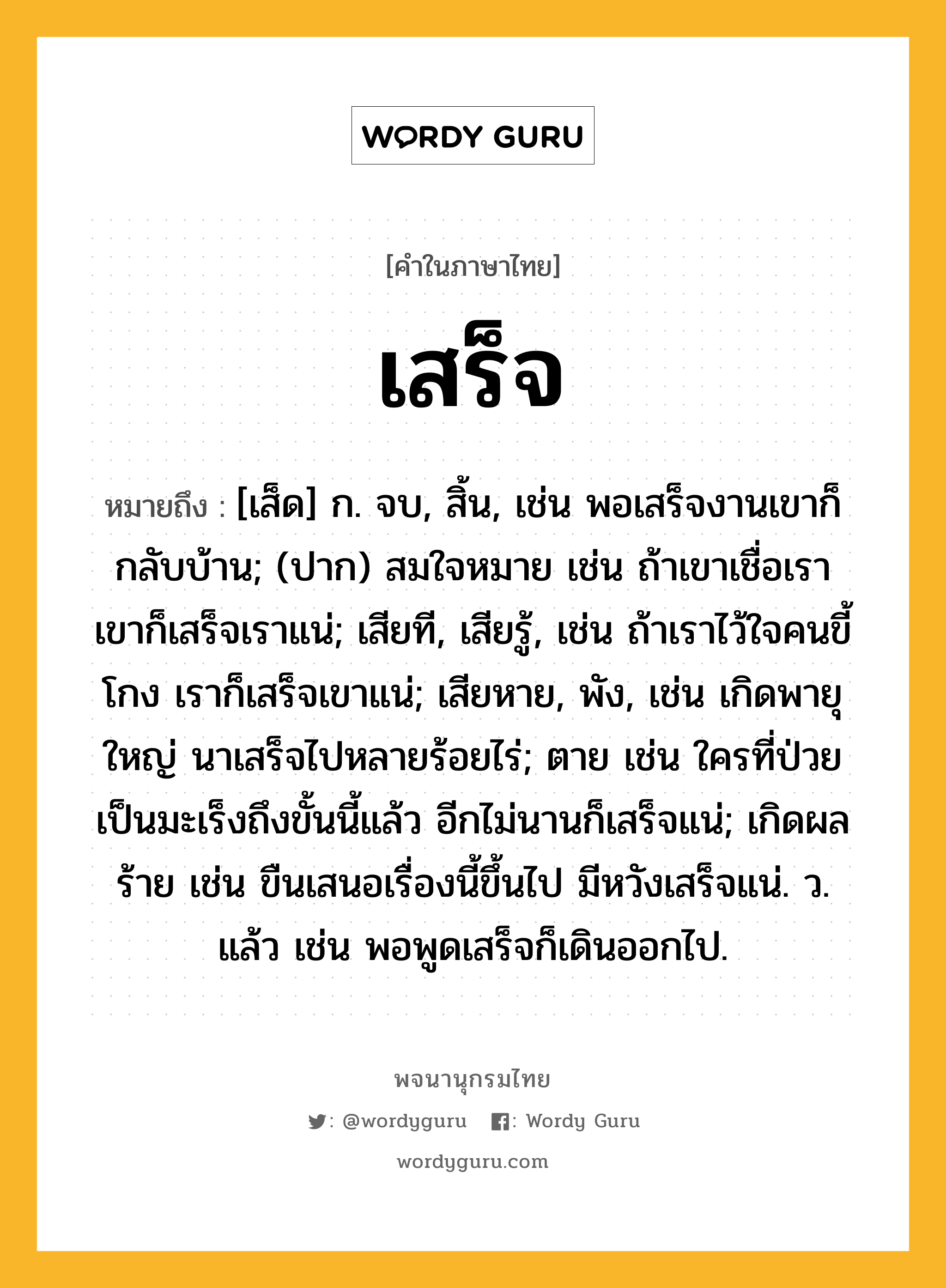 เสร็จ ความหมาย หมายถึงอะไร?, คำในภาษาไทย เสร็จ หมายถึง [เส็ด] ก. จบ, สิ้น, เช่น พอเสร็จงานเขาก็กลับบ้าน; (ปาก) สมใจหมาย เช่น ถ้าเขาเชื่อเรา เขาก็เสร็จเราแน่; เสียที, เสียรู้, เช่น ถ้าเราไว้ใจคนขี้โกง เราก็เสร็จเขาแน่; เสียหาย, พัง, เช่น เกิดพายุใหญ่ นาเสร็จไปหลายร้อยไร่; ตาย เช่น ใครที่ป่วยเป็นมะเร็งถึงขั้นนี้แล้ว อีกไม่นานก็เสร็จแน่; เกิดผลร้าย เช่น ขืนเสนอเรื่องนี้ขึ้นไป มีหวังเสร็จแน่. ว. แล้ว เช่น พอพูดเสร็จก็เดินออกไป.