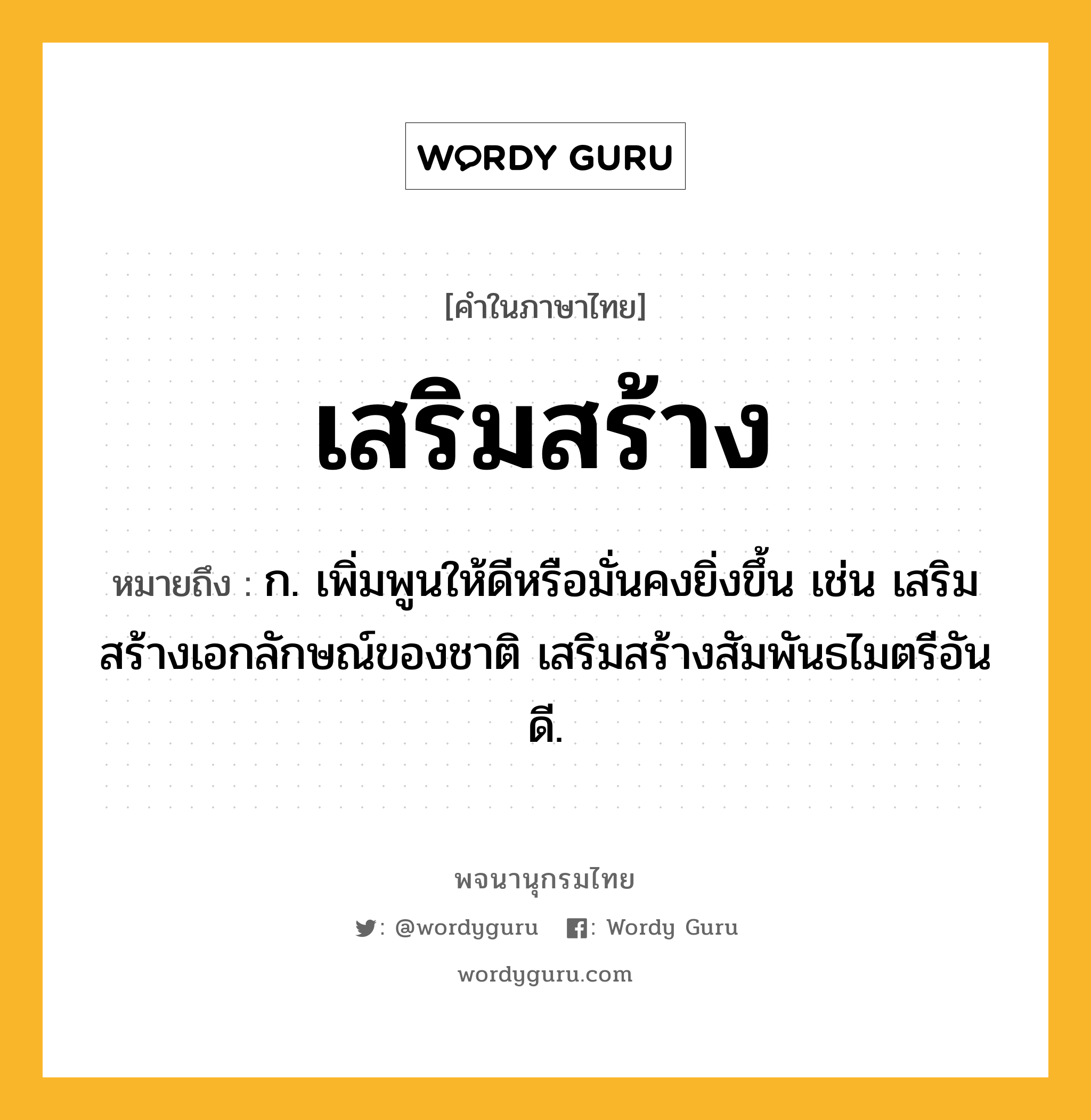 เสริมสร้าง ความหมาย หมายถึงอะไร?, คำในภาษาไทย เสริมสร้าง หมายถึง ก. เพิ่มพูนให้ดีหรือมั่นคงยิ่งขึ้น เช่น เสริมสร้างเอกลักษณ์ของชาติ เสริมสร้างสัมพันธไมตรีอันดี.