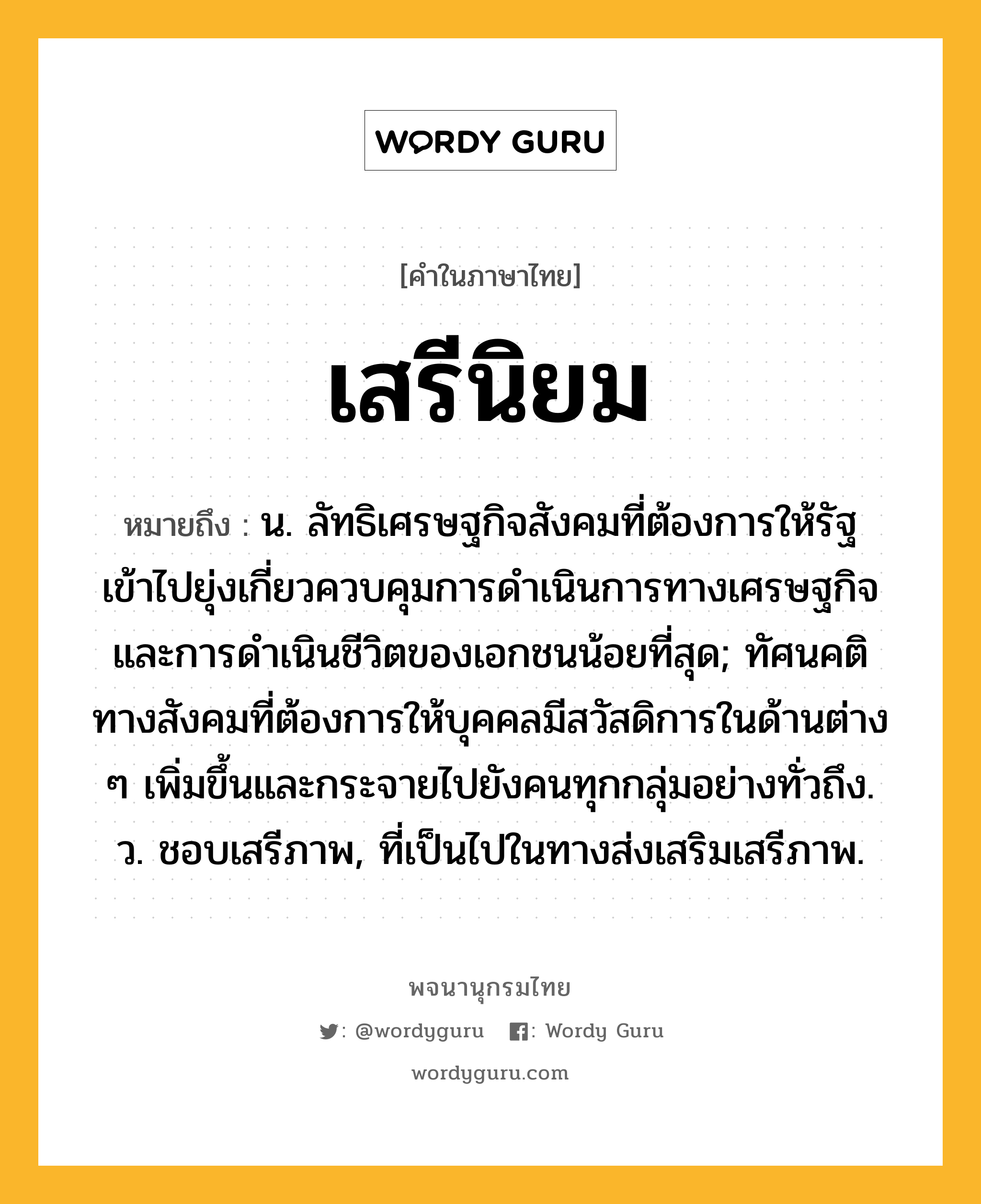 เสรีนิยม ความหมาย หมายถึงอะไร?, คำในภาษาไทย เสรีนิยม หมายถึง น. ลัทธิเศรษฐกิจสังคมที่ต้องการให้รัฐเข้าไปยุ่งเกี่ยวควบคุมการดำเนินการทางเศรษฐกิจและการดำเนินชีวิตของเอกชนน้อยที่สุด; ทัศนคติทางสังคมที่ต้องการให้บุคคลมีสวัสดิการในด้านต่าง ๆ เพิ่มขึ้นและกระจายไปยังคนทุกกลุ่มอย่างทั่วถึง. ว. ชอบเสรีภาพ, ที่เป็นไปในทางส่งเสริมเสรีภาพ.