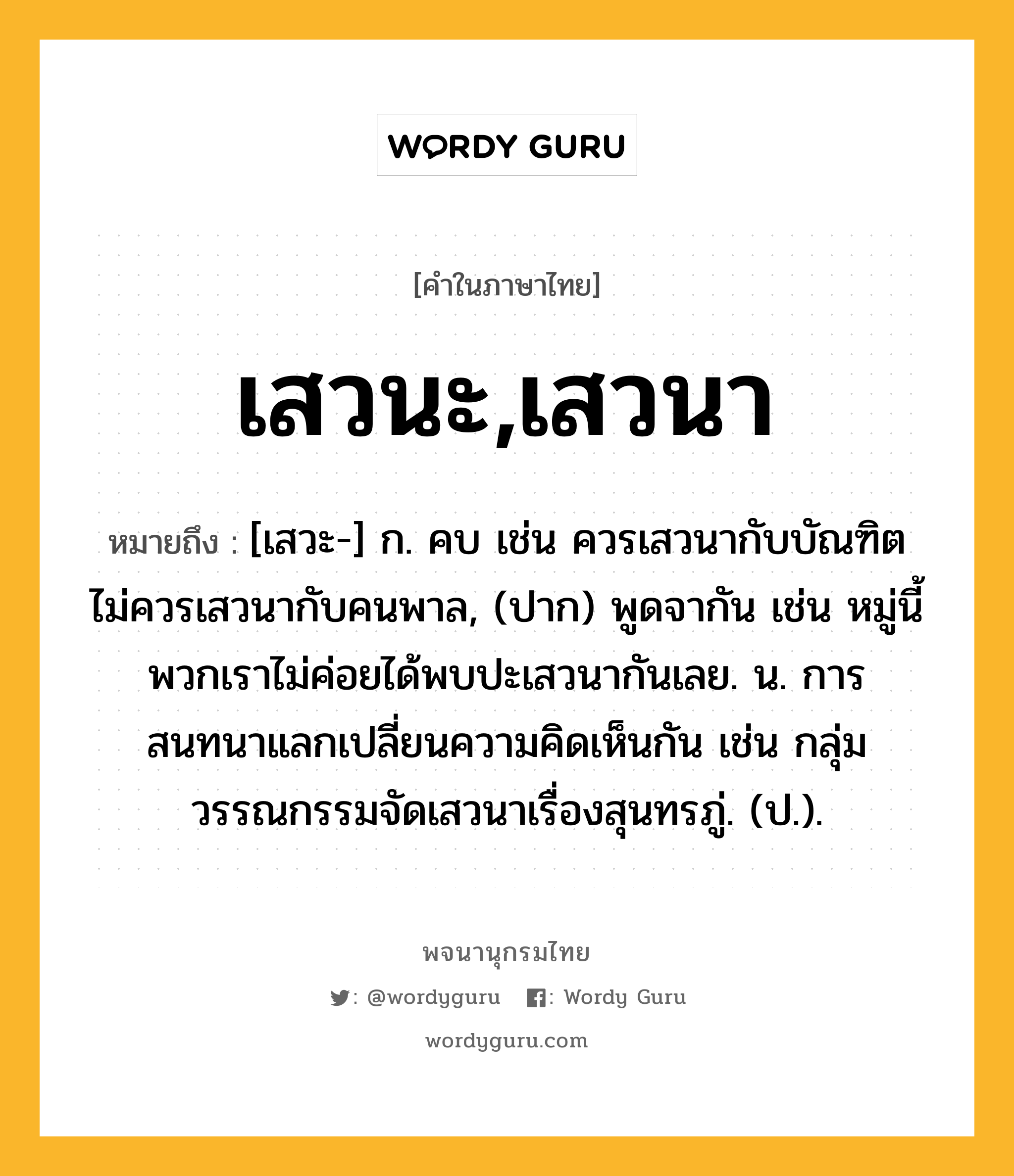 เสวนะ,เสวนา ความหมาย หมายถึงอะไร?, คำในภาษาไทย เสวนะ,เสวนา หมายถึง [เสวะ-] ก. คบ เช่น ควรเสวนากับบัณฑิต ไม่ควรเสวนากับคนพาล, (ปาก) พูดจากัน เช่น หมู่นี้พวกเราไม่ค่อยได้พบปะเสวนากันเลย. น. การสนทนาแลกเปลี่ยนความคิดเห็นกัน เช่น กลุ่มวรรณกรรมจัดเสวนาเรื่องสุนทรภู่. (ป.).