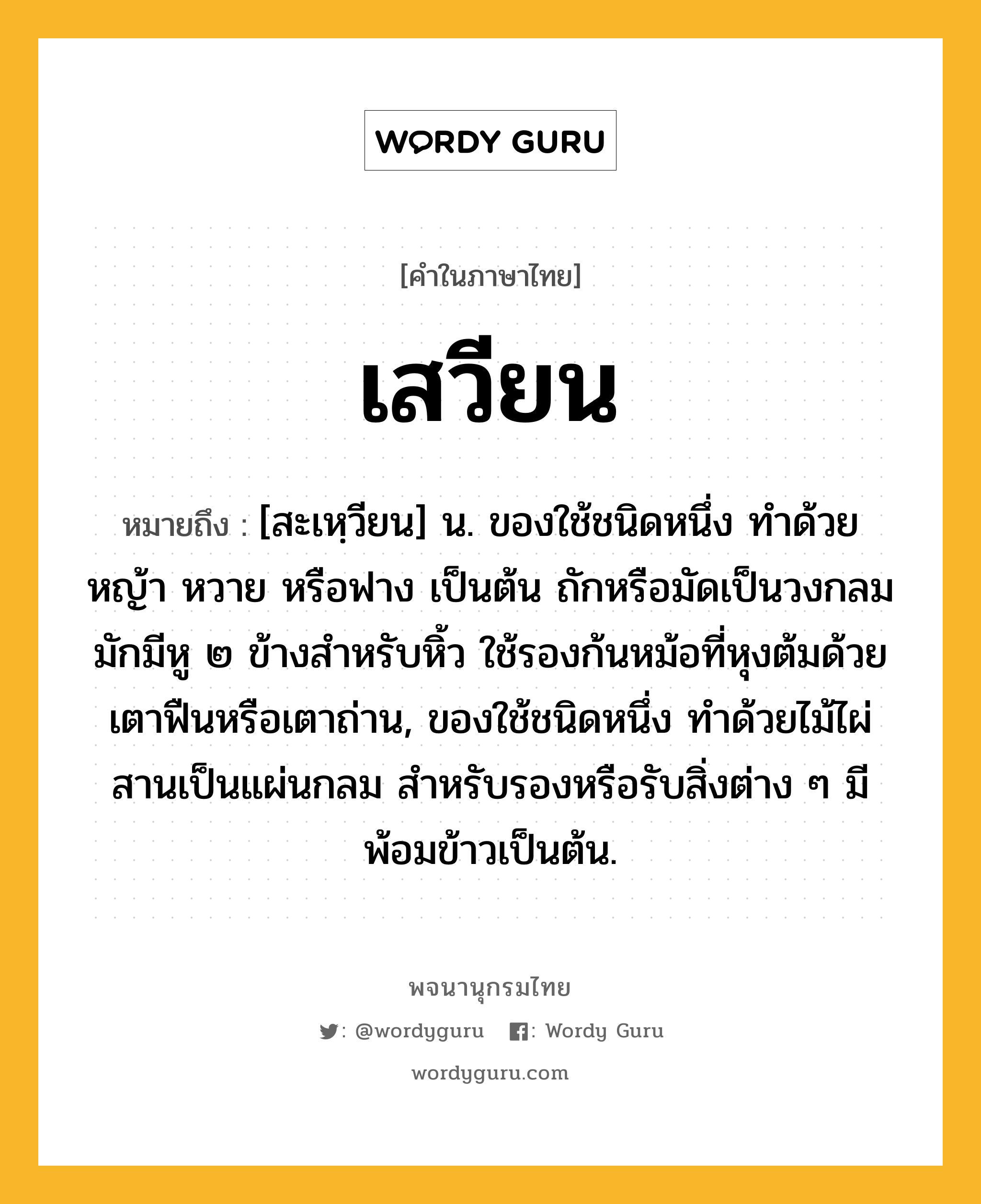 เสวียน ความหมาย หมายถึงอะไร?, คำในภาษาไทย เสวียน หมายถึง [สะเหฺวียน] น. ของใช้ชนิดหนึ่ง ทำด้วยหญ้า หวาย หรือฟาง เป็นต้น ถักหรือมัดเป็นวงกลม มักมีหู ๒ ข้างสำหรับหิ้ว ใช้รองก้นหม้อที่หุงต้มด้วยเตาฟืนหรือเตาถ่าน, ของใช้ชนิดหนึ่ง ทำด้วยไม้ไผ่สานเป็นแผ่นกลม สำหรับรองหรือรับสิ่งต่าง ๆ มีพ้อมข้าวเป็นต้น.