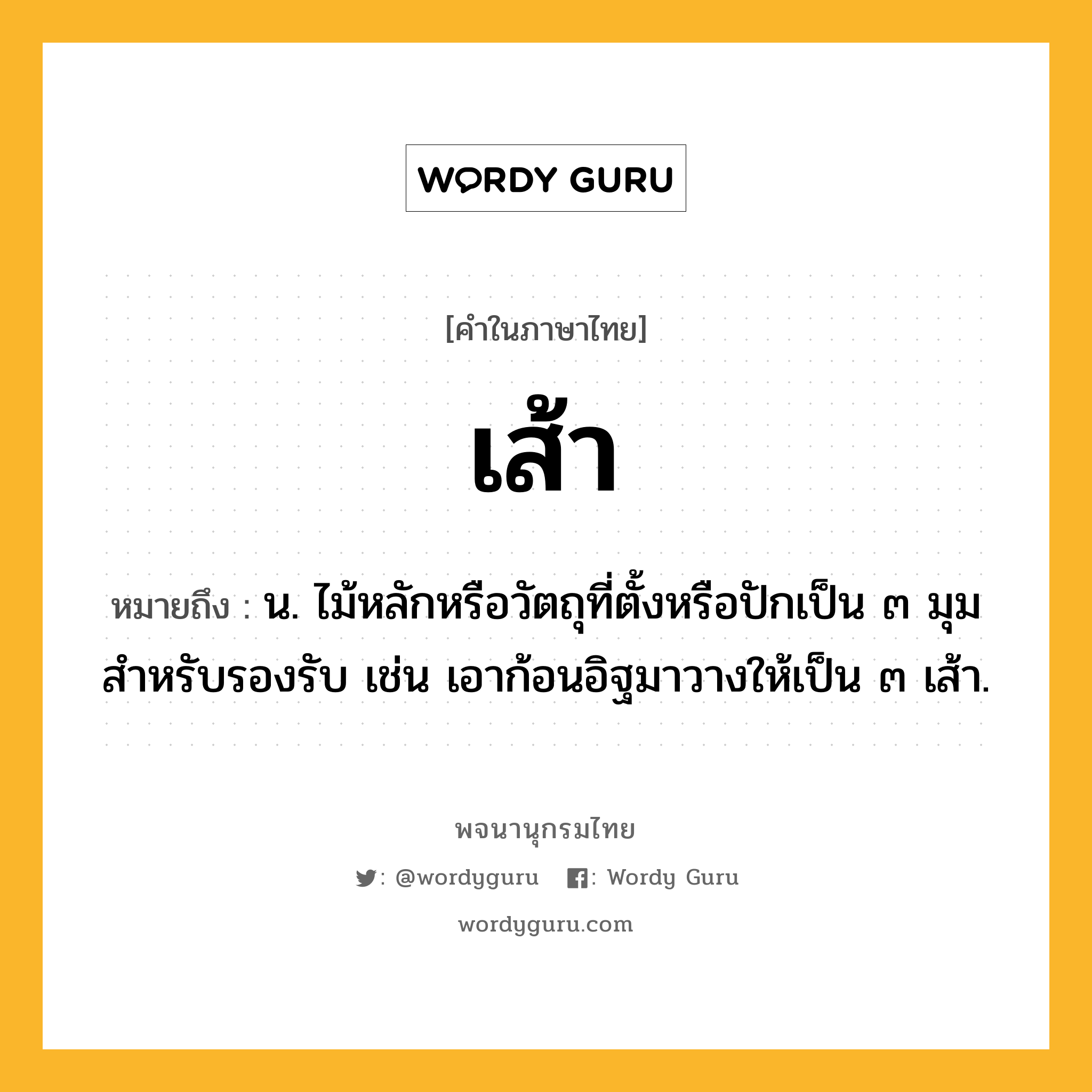 เส้า ความหมาย หมายถึงอะไร?, คำในภาษาไทย เส้า หมายถึง น. ไม้หลักหรือวัตถุที่ตั้งหรือปักเป็น ๓ มุมสําหรับรองรับ เช่น เอาก้อนอิฐมาวางให้เป็น ๓ เส้า.