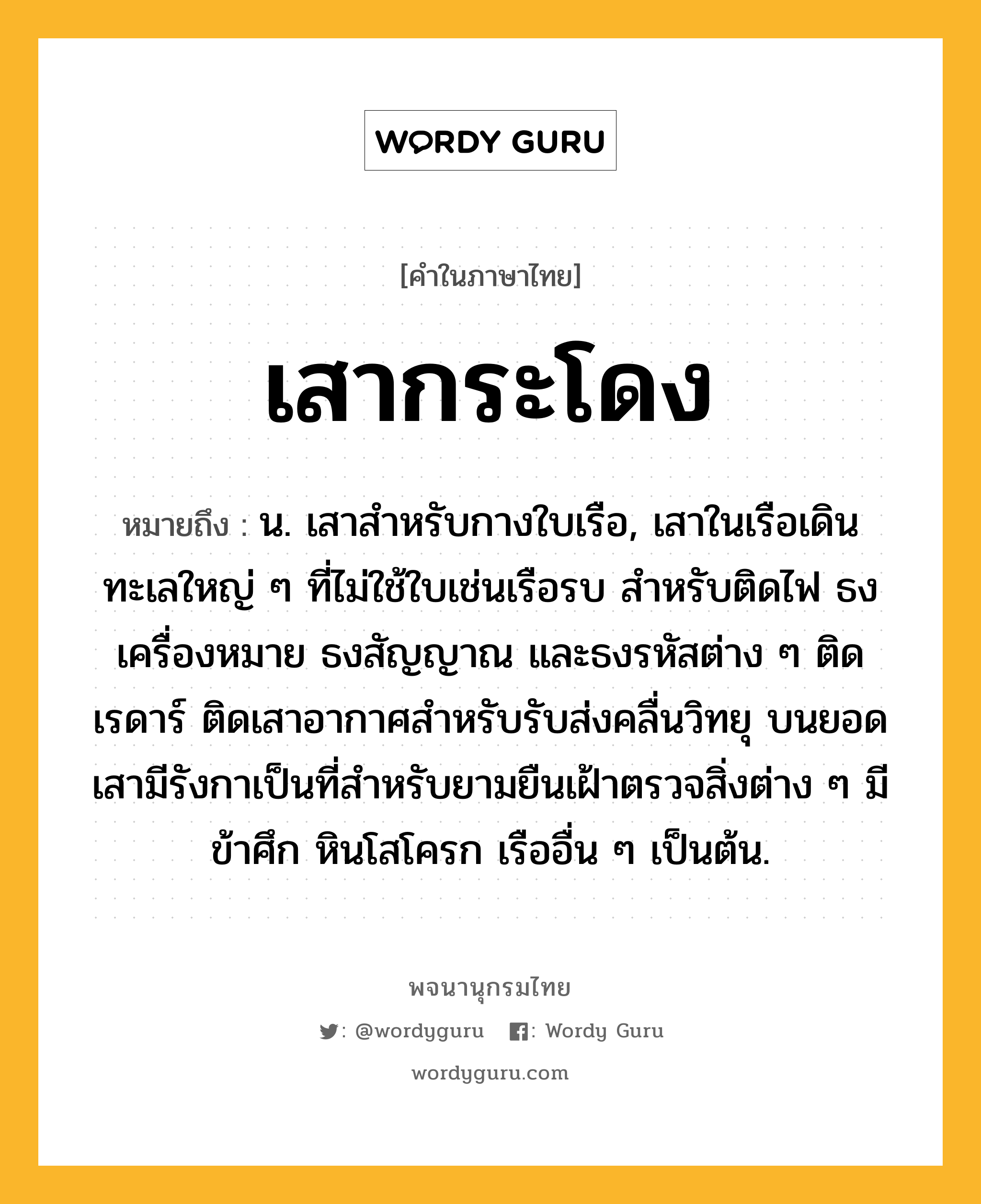 เสากระโดง ความหมาย หมายถึงอะไร?, คำในภาษาไทย เสากระโดง หมายถึง น. เสาสําหรับกางใบเรือ, เสาในเรือเดินทะเลใหญ่ ๆ ที่ไม่ใช้ใบเช่นเรือรบ สำหรับติดไฟ ธงเครื่องหมาย ธงสัญญาณ และธงรหัสต่าง ๆ ติดเรดาร์ ติดเสาอากาศสำหรับรับส่งคลื่นวิทยุ บนยอดเสามีรังกาเป็นที่สำหรับยามยืนเฝ้าตรวจสิ่งต่าง ๆ มีข้าศึก หินโสโครก เรืออื่น ๆ เป็นต้น.