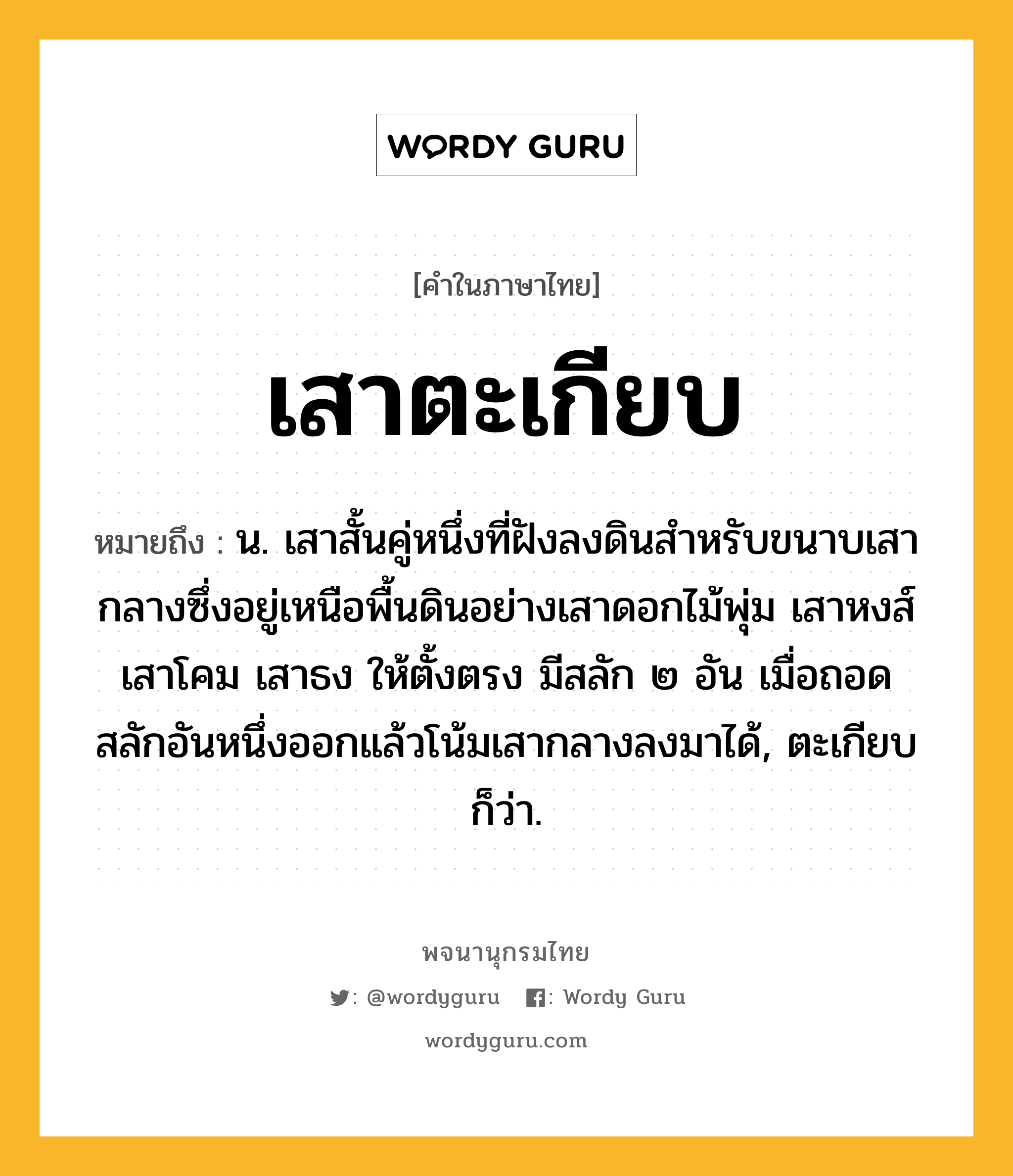 เสาตะเกียบ ความหมาย หมายถึงอะไร?, คำในภาษาไทย เสาตะเกียบ หมายถึง น. เสาสั้นคู่หนึ่งที่ฝังลงดินสำหรับขนาบเสากลางซึ่งอยู่เหนือพื้นดินอย่างเสาดอกไม้พุ่ม เสาหงส์ เสาโคม เสาธง ให้ตั้งตรง มีสลัก ๒ อัน เมื่อถอดสลักอันหนึ่งออกแล้วโน้มเสากลางลงมาได้, ตะเกียบ ก็ว่า.